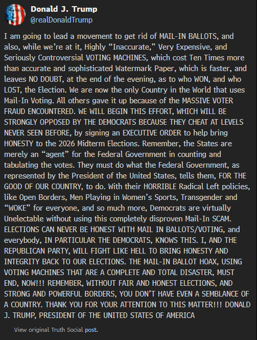 
Donald J. Trump
@realDonaldTrump
I am going to lead a movement to get rid of MAIL-IN BALLOTS, and also, while we’re at it, Highly “Inaccurate,” Very Expensive, and Seriously Controversial VOTING MACHINES, which cost Ten Times more than accurate and sophisticated Watermark Paper, which is faster, and leaves NO DOUBT, at the end of the evening, as to who WON, and who LOST, the Election. We are now the only Country in the World that uses Mail-In Voting. All others gave it up because of the MASSIVE VOTER FRAUD ENCOUNTERED. WE WILL BEGIN THIS EFFORT, WHICH WILL BE STRONGLY OPPOSED BY THE DEMOCRATS BECAUSE THEY CHEAT AT LEVELS NEVER SEEN BEFORE, by signing an EXECUTIVE ORDER to help bring HONESTY to the 2026 Midterm Elections. Remember, the States are merely an “agent” for the Federal Government in counting and tabulating the votes. They must do what the Federal Government, as represented by the President of the United States, tells them, FOR THE GOOD OF OUR COUNTRY, to do. With their HORRIBLE Radical Left policies, like Open Borders, Men Playing in Women’s Sports, Transgender and “WOKE” for everyone, and so much more, Democrats are virtually Unelectable without using this completely disproven Mail-In SCAM. ELECTIONS CAN NEVER BE HONEST WITH MAIL IN BALLOTS/VOTING, and everybody, IN PARTICULAR THE DEMOCRATS, KNOWS THIS. I, AND THE REPUBLICAN PARTY, WILL FIGHT LIKE HELL TO BRING HONESTY AND INTEGRITY BACK TO OUR ELECTIONS. THE MAIL-IN BALLOT HOAX, USING VOTING MACHINES THAT ARE A COMPLETE AND TOTAL DISASTER, MUST END, NOW!!! REMEMBER, WITHOUT FAIR AND HONEST ELECTIONS, AND STRONG AND POWERFUL BORDERS, YOU DON’T HAVE EVEN A SEMBLANCE OF A COUNTRY. THANK YOU FOR YOUR ATTENTION TO THIS MATTER!!! DONALD J. TRUMP, PRESIDENT OF THE UNITED STATES OF AMERICA

View original Truth Social post