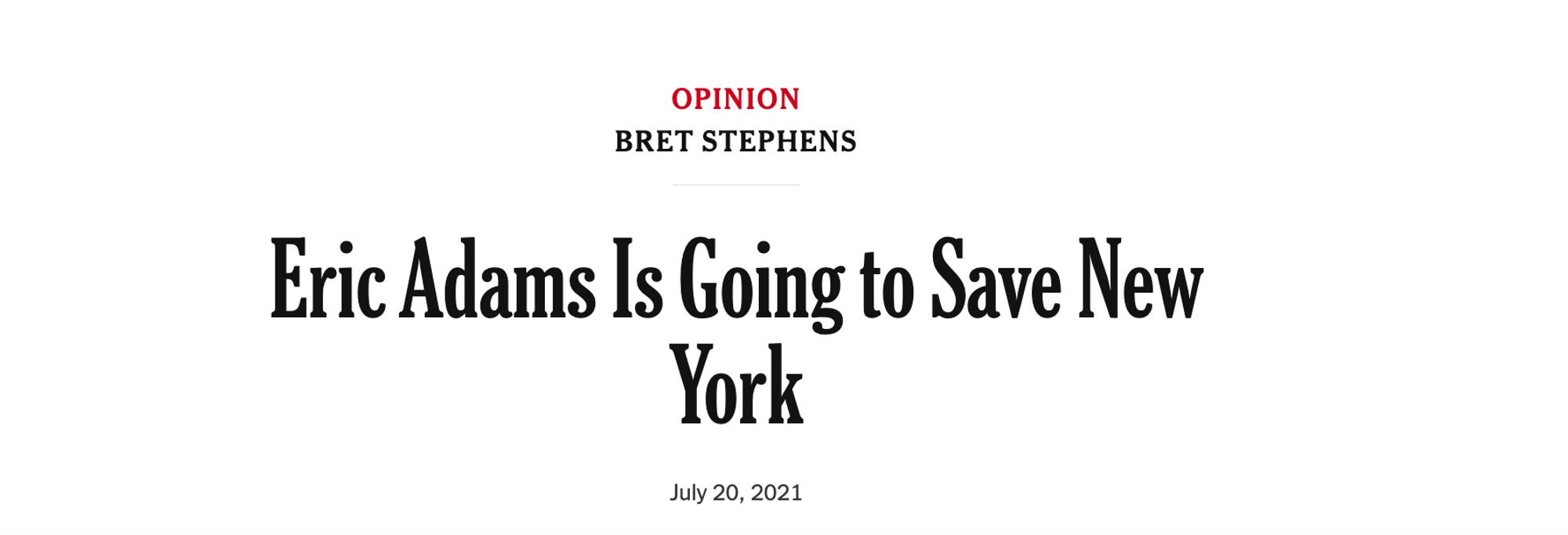 NYT Opinion

OPINION
BRET STEPHENS
Eric Adams Is Going to Save New
York
July 20, 2021