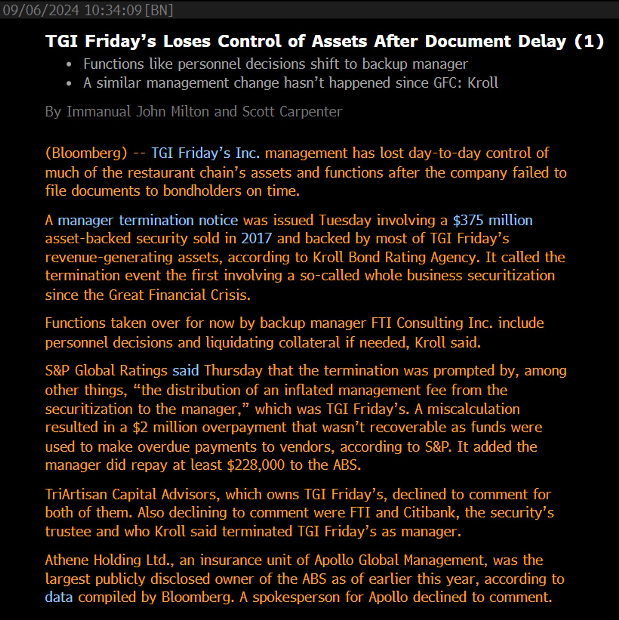 TGI Friday’s Loses Control of Assets After Document Delay (1)
Functions like personnel decisions shift to backup manager
A similar management change hasn’t happened since GFC: Kroll
By Immanual John Milton and Scott Carpenter
(Bloomberg) -- TGI Friday’s Inc. management has lost day-to-day control of much of the restaurant chain’s assets and functions after the company failed to file documents to bondholders on time.
A manager termination notice was issued Tuesday involving a $375 million asset-backed security sold in 2017 and backed by most of TGI Friday’s revenue-generating assets, according to Kroll Bond Rating Agency. It called the termination event the first involving a so-called whole business securitization since the Great Financial Crisis. 
Functions taken over for now by backup manager FTI Consulting Inc. include personnel decisions and liquidating collateral if needed, Kroll said.
S&P Global Ratings said Thursday that the termination was prompted by, among other things, “the d