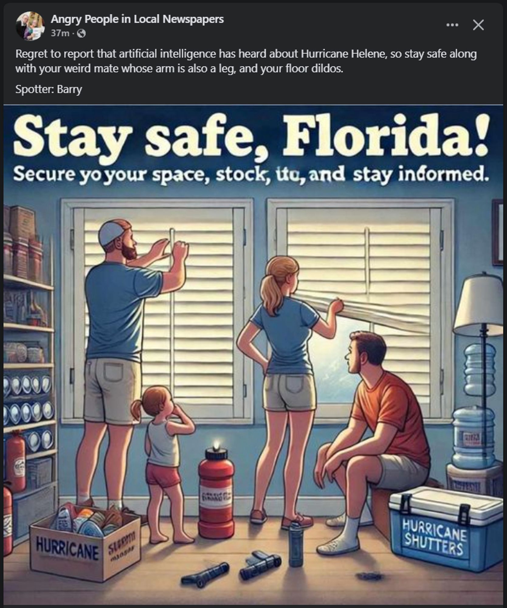 an AI generated psa for hurricane preparedness that's just gibberish

The original FB post reads 
"Regret to report that artificial intelligence has heard about Hurricane Helene, so stay safe along with your weird mate whose arm is also a leg, and your floor dildos. 
Spotter: Barry"