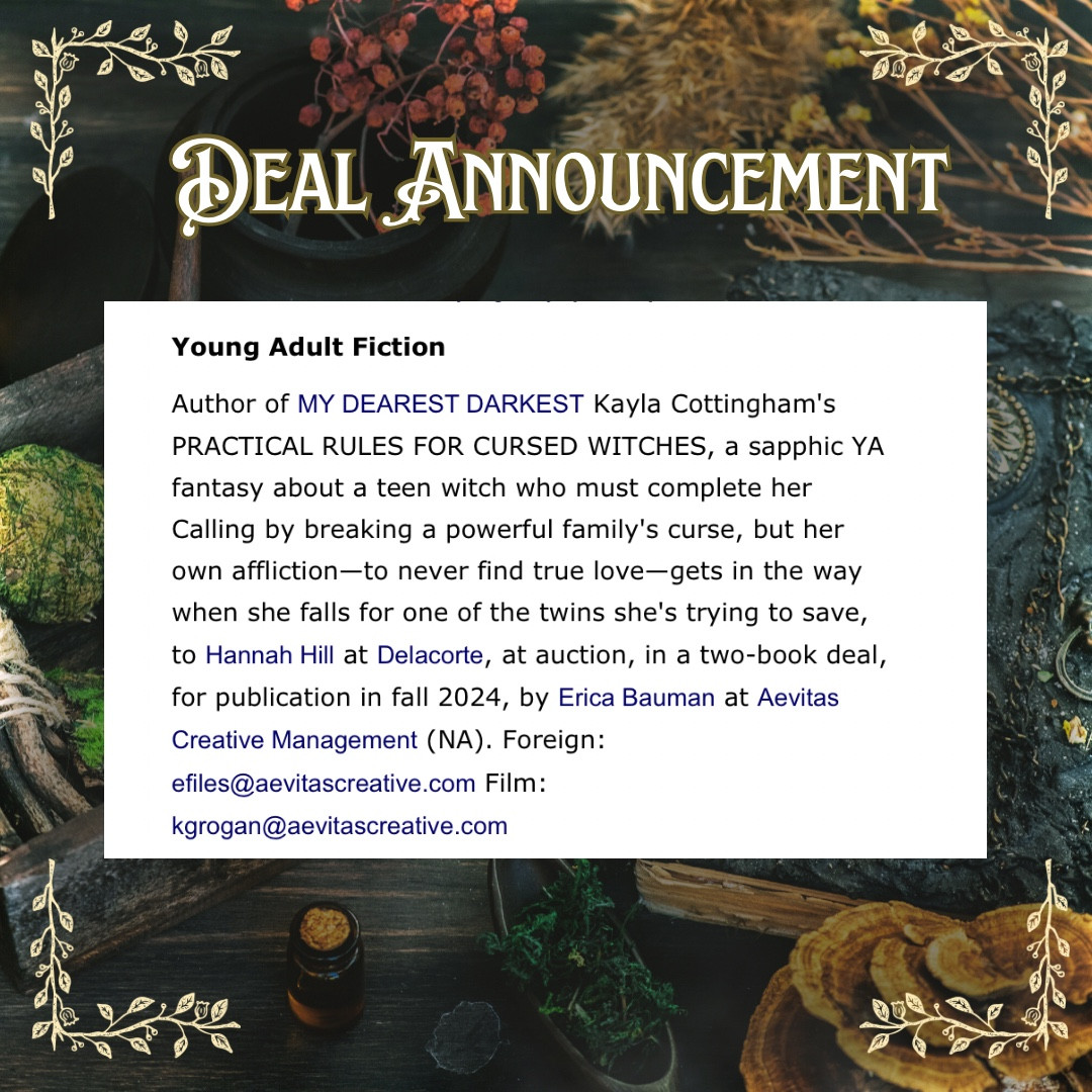 A witchy table background with text above it that reads: deal announcement, young adult fiction : Author of MY DEAREST DARKEST Kayla Cottingham's PRACTICAL RULES FOR CURSED WITCHES, a sapphic YA fantasy about a teen witch who must complete her Calling by breaking a powerful family's curse, but her own affliction—to never find true love—gets in the way when she falls for one of the twins she's trying to save, to Hannah Hill at Delacorte, at auction, in a two-book deal, for publication in fall 2024, by Erica Bauman at Aevitas Creative Management (NA). Foreign: efiles@aevitascreative.com Film: kgrogan@aevitascreative.com