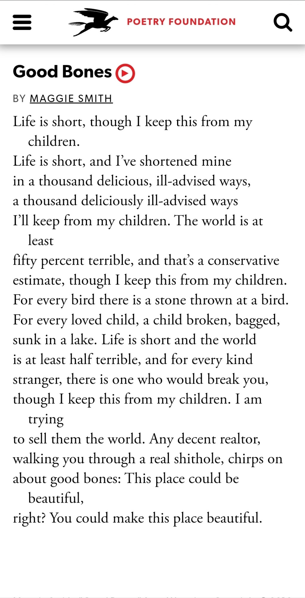 Good Bones
By Maggie Smith
Life is short, though I keep this from my children.
Life is short, and I’ve shortened mine
in a thousand delicious, ill-advised ways,
a thousand deliciously ill-advised ways
I’ll keep from my children. The world is at least
fifty percent terrible, and that’s a conservative
estimate, though I keep this from my children.
For every bird there is a stone thrown at a bird.
For every loved child, a child broken, bagged,
sunk in a lake. Life is short and the world
is at least half terrible, and for every kind
stranger, there is one who would break you,
though I keep this from my children. I am trying
to sell them the world. Any decent realtor,
walking you through a real shithole, chirps on
about good bones: This place could be beautiful,
right? You could make this place beautiful.