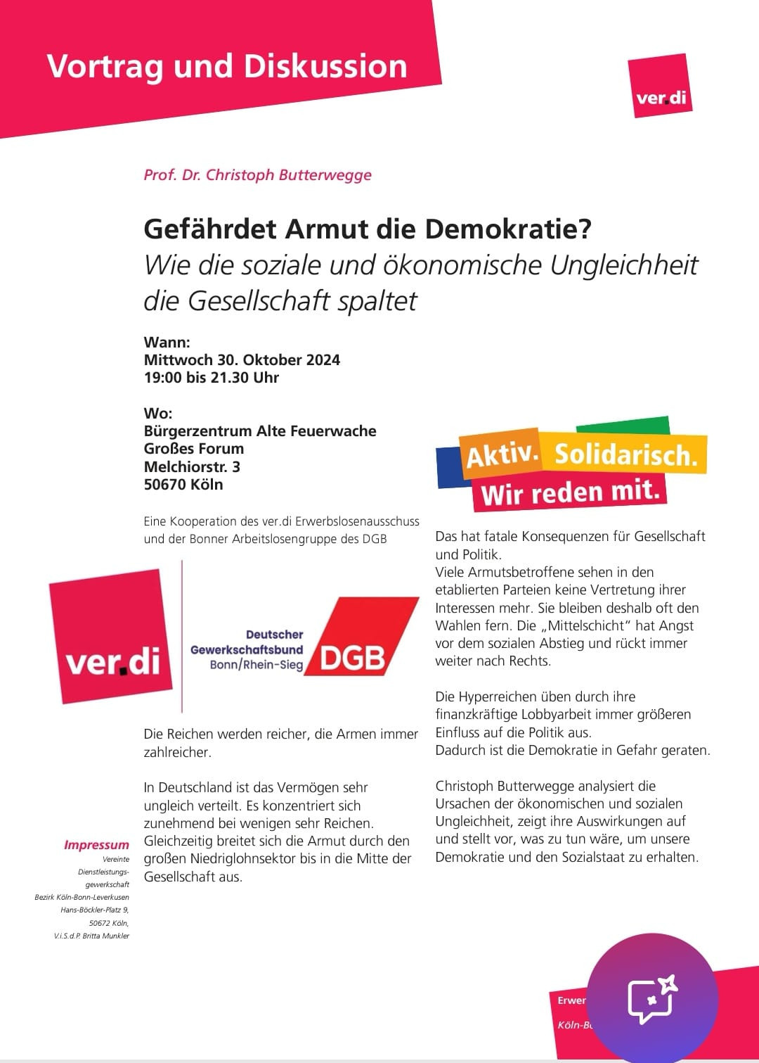 Das Dokument informiert über einen Vortrag und eine Diskussion mit Prof. Dr. Christoph Butterwegge zum Thema "Gefährdet Armut die Demokratie? ​". Der Vortrag findet am Mittwoch, den 30. ​ Oktober 2024, von 19:00 bis 21:30 Uhr im Bürgerzentrum Alte Feuerwache in Köln statt. ​ Organisiert wird die Veranstaltung in Kooperation des ver.di Erwerbslosenausschusses und der Bonner Arbeitslosengruppe des DGB. ​ Prof. Dr. Butterwegge wird die Ursachen und Auswirkungen der sozialen und ökonomischen Ungleichheit analysieren und Maßnahmen vorstellen, um die Demokratie und den Sozialstaat zu erhalten. ​