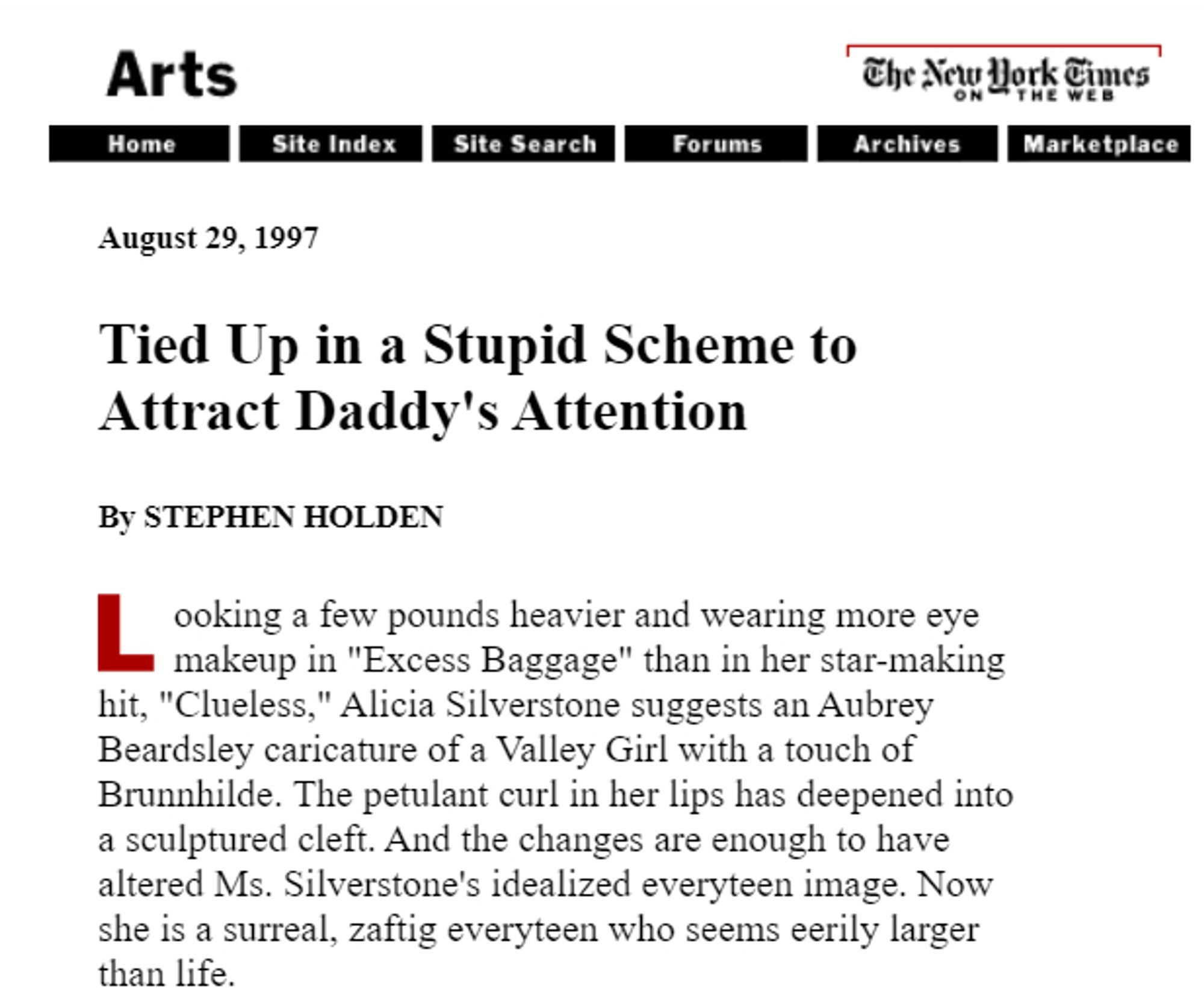 The New York Times on the web
August 29, 1997
Tied Up in a Stupid Scheme to Attract Daddy's Attention
By STEPHEN HOLDEN
Looking a few pounds heavier and wearing more eye makeup in "Excess Baggage" than in her star-making hit, "Clueless," Alicia Silverstone suggests an Aubrey Beardsley caricature of a Valley Girl with a touch of Brunnhilde. The petulant curl in her lips has deepened into a sculptured cleft. And the changes are enough to have altered Ms. Silverstone's idealized everyteen image. Now she is a surreal, zaftig everyteen who seems eerily larger than life.