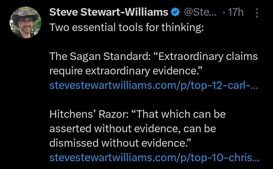 Steve Stewart-Williams @Ste... 17h: Two essential tools for thinking:

The Sagan Standard: “Extraordinary claims require extraordinary evidence.” stevestewartwilliams.com/p/top-12-carl-...

Hitchens' Razor: “That which can be asserted without evidence, can be dismissed without evidence."