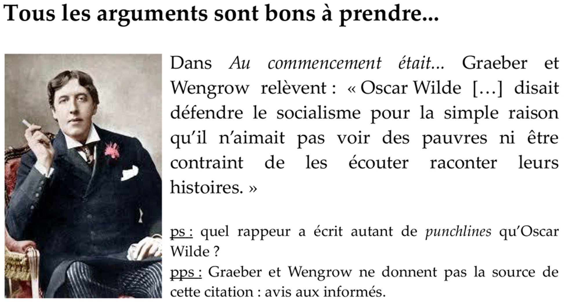 Dans Au commencement était... Graeber et Wengrow relèvent : « Oscar Wilde […] disait défendre le socialisme pour la simple raison qu’il n’aimait pas voir des pauvres ni être contraint de les écouter raconter leurs histoires. »

ps : quel rappeur a écrit autant de punchlines qu’Oscar Wilde ?
pps : Graeber et Wengrow ne donnent pas la source de cette citation : avis aux informés.