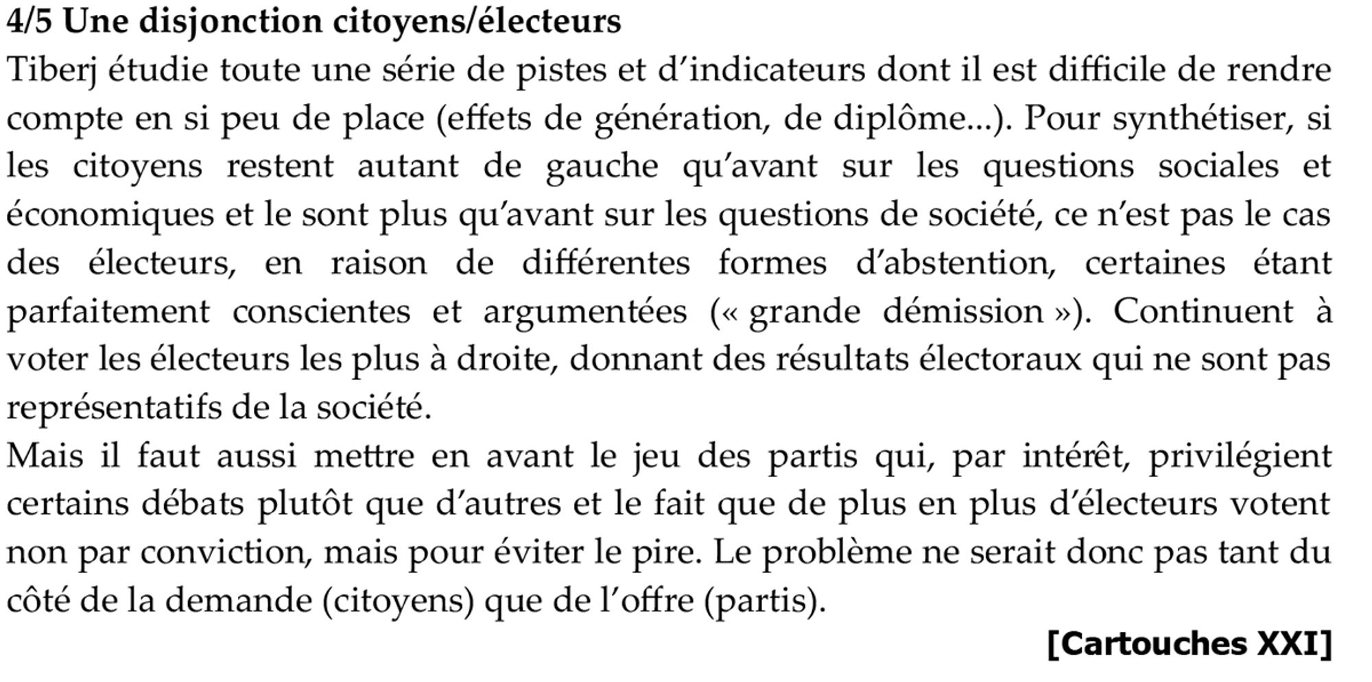 4/5 Une disjonction citoyens/électeurs
Tiberj étudie toute une série de pistes et d’indicateurs dont il est difficile de rendre compte en si peu de place (effets de génération, de diplôme...). Pour synthétiser, si les citoyens restent autant de gauche qu’avant sur les questions sociales et économiques et le sont plus qu’avant sur les questions de société, ce n’est pas le cas des électeurs, en raison de différentes formes d’abstention, certaines étant parfaitement conscientes et argumentées (« grande démission »). Continuent à voter les électeurs les plus à droite, donnant des résultats électoraux qui ne sont pas représentatifs de la société.
Mais il faut aussi mettre en avant le jeu des partis qui, par intérêt, privilégient certains débats plutôt que d’autres et le fait que de plus en plus d’électeurs votent non par conviction, mais pour éviter le pire. Le problème ne serait donc pas tant du côté de la demande (citoyens) que de l’offre (partis).