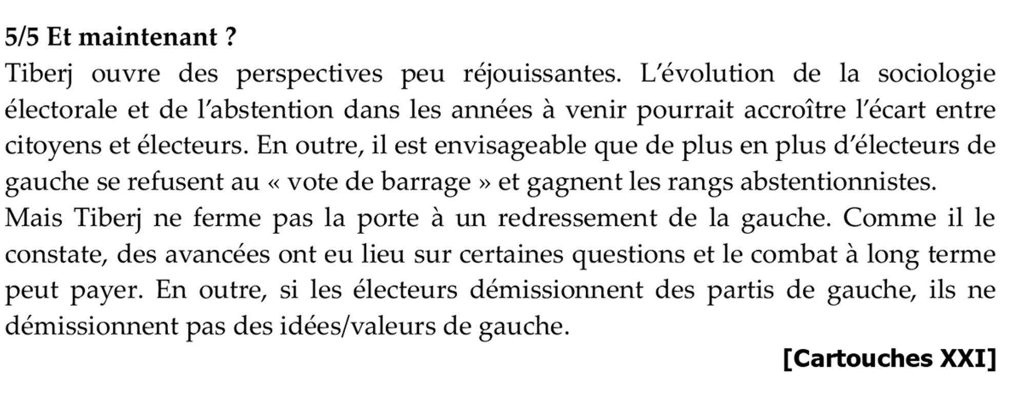 5/5 Et maintenant ?
Tiberj ouvre des perspectives peu réjouissantes. L’évolution de la sociologie électorale et de l’abstention dans les années à venir pourrait accroître l’écart entre citoyens et électeurs. En outre, il est envisageable que de plus en plus d’électeurs de gauche se refusent au « vote de barrage » et gagnent les rangs abstentionnistes.
Mais Tiberj ne ferme pas la porte à un redressement de la gauche. Comme il le constate, des avancées ont eu lieu sur certaines questions et le combat à long terme peut payer. En outre, si les électeurs démissionnent des partis de gauche, ils ne démissionnent pas des idées/valeurs de gauche.