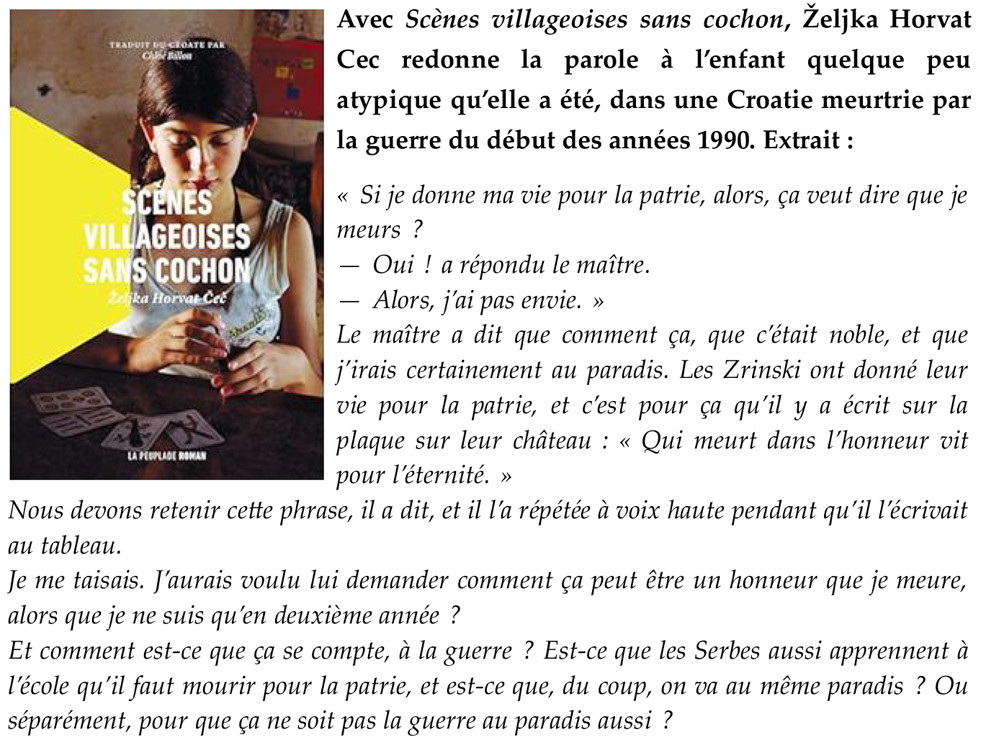 Avec Scènes villageoises sans cochon, Željka Horvat Cec redonne la parole à l’enfant quelque peu atypique qu’elle a été, dans une Croatie meurtrie par la guerre du début des années 1990. Extrait :
« Si je donne ma vie pour la patrie, alors, ça veut dire que je meurs ?
— Oui ! a répondu le maître.
— Alors, j’ai pas envie. »
Le maître a dit que comment ça, que c’était noble, et que j’irais certainement au paradis. Les Zrinski ont donné leur vie pour la patrie, et c’est pour ça qu’il y a écrit sur la plaque sur leur château : « Qui meurt dans l’honneur vit pour l’éternité. »
Nous devons retenir cette phrase, il a dit, et il l’a répétée à voix haute pendant qu’il l’écrivait au tableau.
Je me taisais. J’aurais voulu lui demander comment ça peut être un honneur que je meure, alors que je ne suis qu’en deuxième année ?
Et comment est-ce que ça se compte, à la guerre ? Est-ce que les Serbes aussi apprennent à l’école qu’il faut mourir pour la patrie, et est-ce que, du coup, on va au même paradis ? Ou séparément, pour que ça ne soit pas la guerre au paradis aussi ?