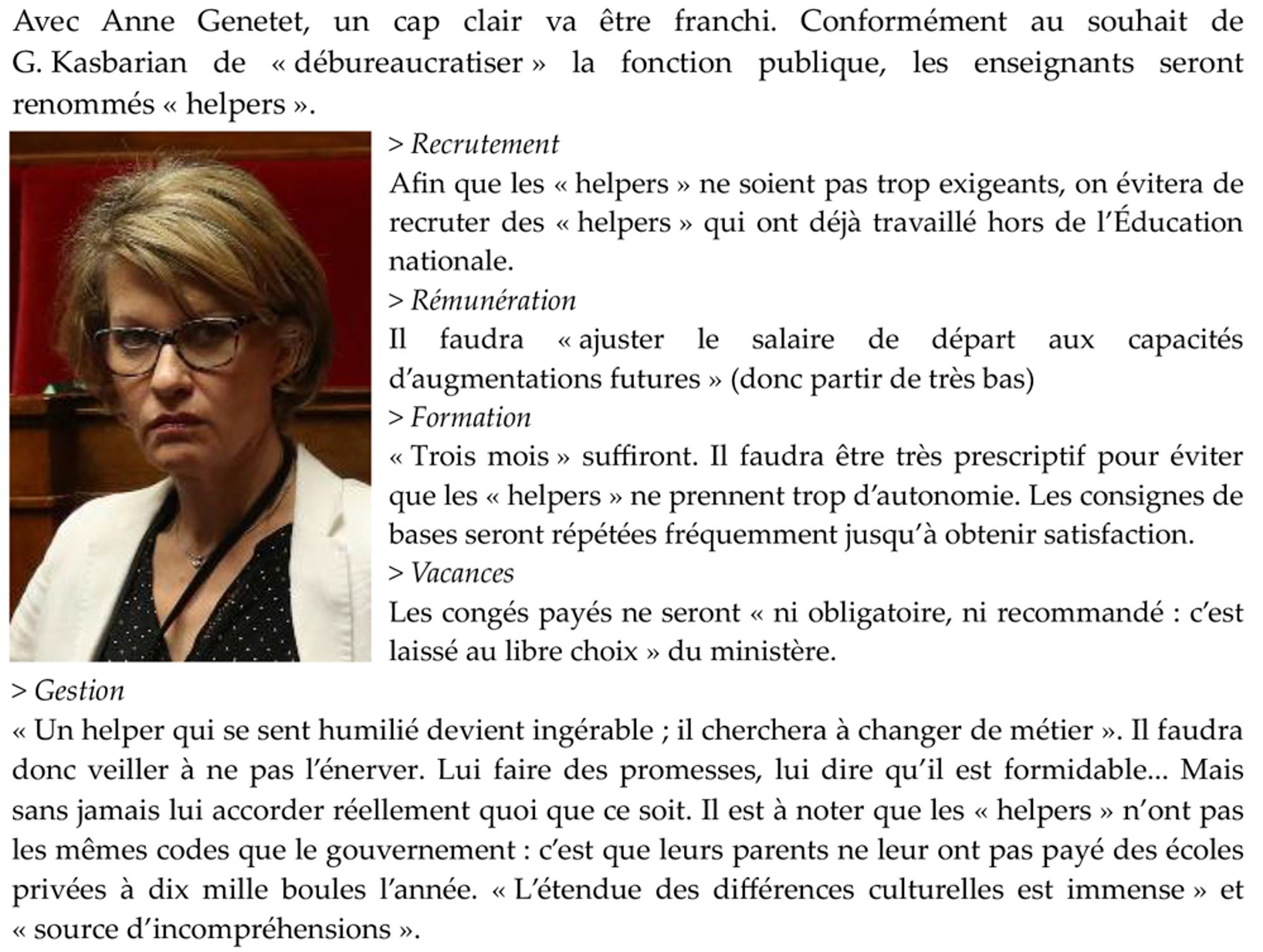 Avec Anne Genetet, un cap clair va être franchi. Conformément au souhait de G. Kasbarian de « débureaucratiser » la fonction publique, les enseignants seront renommés « helpers ».
> Recrutement
Afin que les « helpers » ne soient pas trop exigeants, on évitera de recruter des « helpers » qui ont déjà travaillé hors de l’Éducation nationale.
> Rémunération
Il faudra « ajuster le salaire de départ aux capacités d’augmentations futures » (donc partir de très bas)
> Formation
« Trois mois » suffiront. Il faudra être très prescriptif pour éviter que les « helpers » ne prennent trop d’autonomie. Les consignes de bases seront répétées fréquemment jusqu’à obtenir satisfaction.
> Vacances
Les congés payés ne seront « ni obligatoire, ni recommandé : c’est laissé au libre choix » du ministère.
> Gestion
« Un helper qui se sent humilié devient ingérable ; il cherchera à changer de métier ». Il faudra donc veiller à ne pas l’énerver. Lui faire des promesses, lui dire qu’il est formidable... Mais san