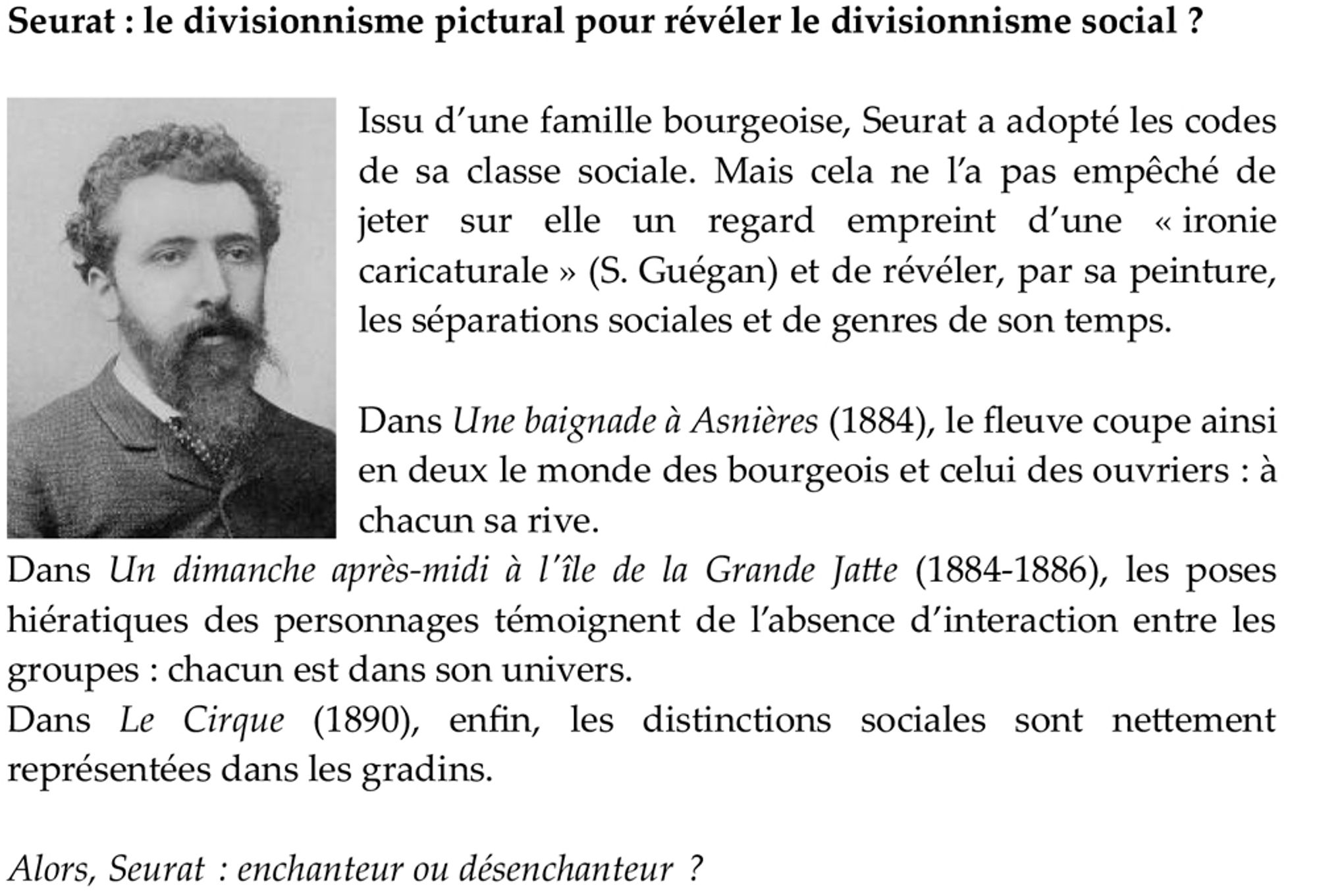 Issu d’une famille bourgeoise, Seurat a adopté les codes de sa classe sociale. Mais cela ne l’a pas empêché de jeter sur elle un regard empreint d’une « ironie caricaturale » (S. Guégan) et de révéler, par sa peinture, les séparations sociales et de genres de son temps.

Dans Une baignade à Asnières (1884), le fleuve coupe ainsi en deux le monde des bourgeois et celui des ouvriers : à chacun sa rive.
Dans Un dimanche après-midi à l'île de la Grande Jatte (1884-1886), les poses hiératiques des personnages témoignent de l’absence d’interaction entre les groupes : chacun est dans son univers.
Dans Le Cirque (1890), enfin, les distinctions sociales sont nettement représentées dans les gradins.

Alors, Seurat : enchanteur ou désenchanteur ?