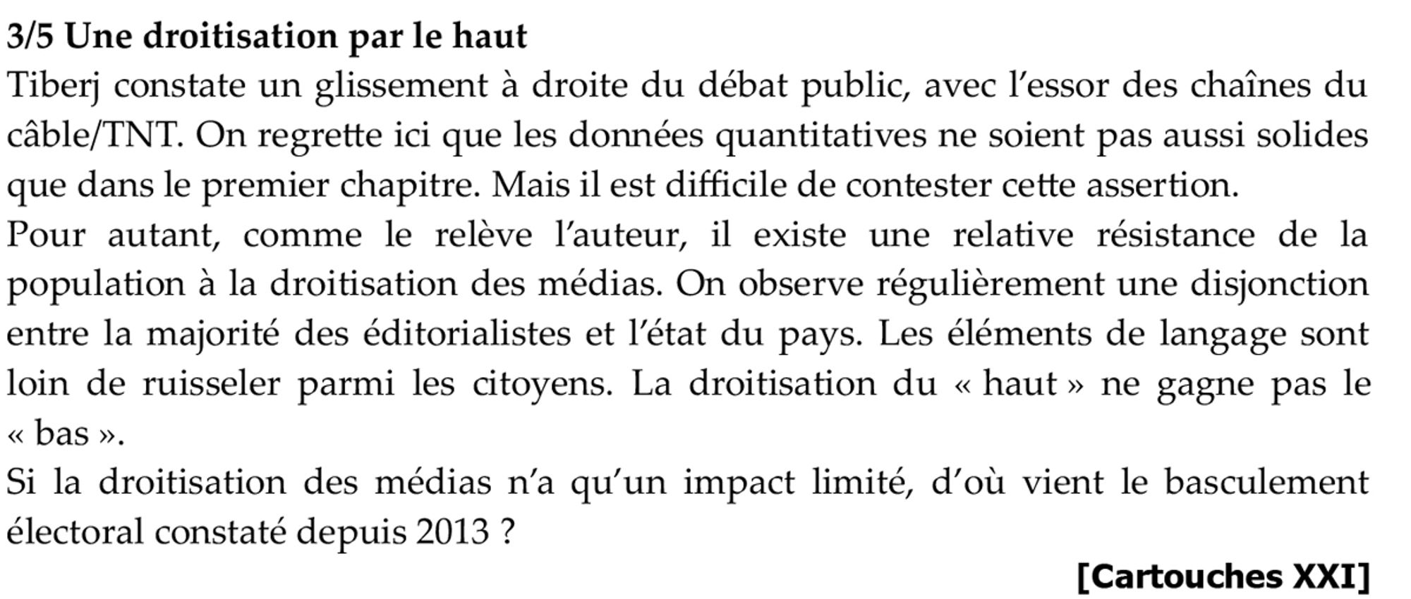 3/5 Une droitisation par le haut
Tiberj constate un glissement à droite du débat public, avec l’essor des chaînes du câble/TNT. On regrette ici que les données quantitatives ne soient pas aussi solides que dans le premier chapitre. Mais il est difficile de contester cette assertion.
Pour autant, comme le relève l’auteur, il existe une relative résistance de la population à la droitisation des médias. On observe régulièrement une disjonction entre la majorité des éditorialistes et l’état du pays. Les éléments de langage sont loin de ruisseler parmi les citoyens. La droitisation du « haut » ne gagne pas le « bas ».
Si la droitisation des médias n’a qu’un impact limité, d’où vient le basculement électoral constaté depuis 2013 ?