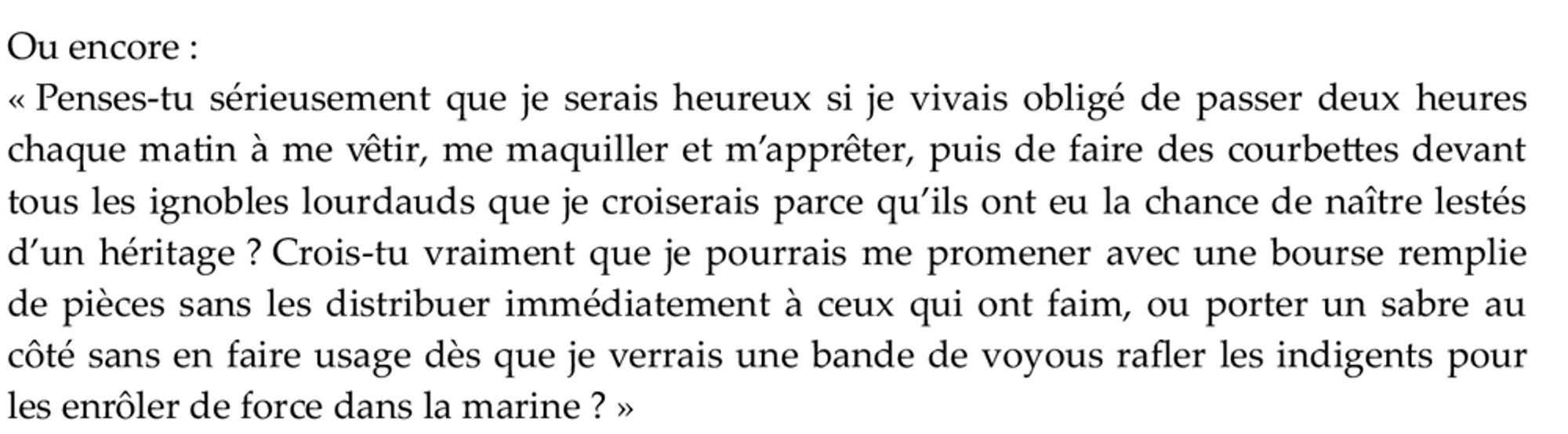 Ou encore :
« Penses-tu sérieusement que je serais heureux si je vivais obligé de passer deux heures chaque matin à me vêtir, me maquiller et m’apprêter, puis de faire des courbettes devant tous les ignobles lourdauds que je croiserais parce qu’ils ont eu la chance de naître lestés d’un héritage ? Crois-tu vraiment que je pourrais me promener avec une bourse remplie de pièces sans les distribuer immédiatement à ceux qui ont faim, ou porter un sabre au côté sans en faire usage dès que je verrais une bande de voyous rafler les indigents pour les enrôler de force dans la marine ? »