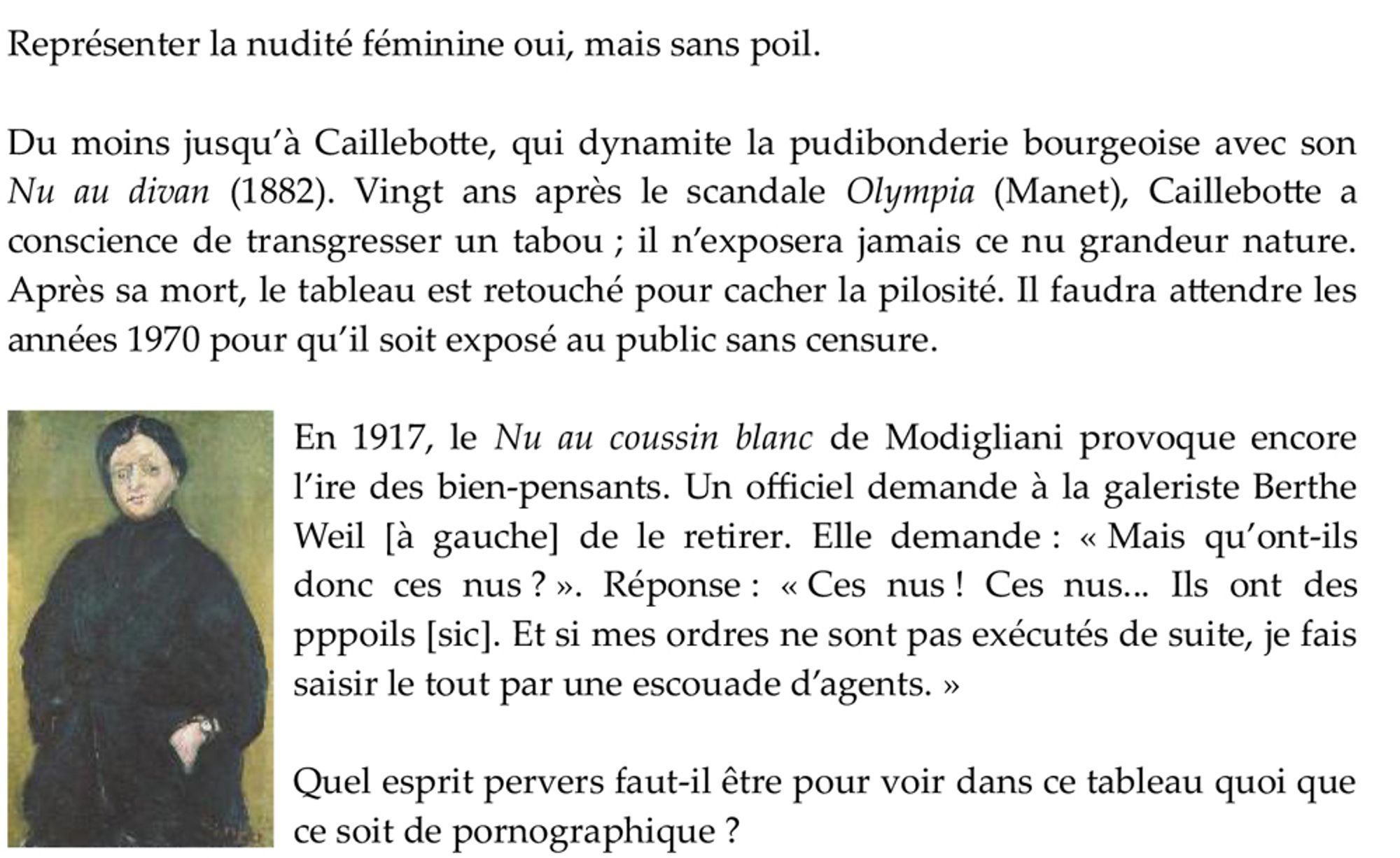 Représenter la nudité féminine oui, mais sans poil.

Du moins jusqu’à Caillebotte, qui dynamite la pudibonderie bourgeoise avec son Nu au divan (1882). Vingt ans après le scandale Olympia (Manet), Caillebotte a conscience de transgresser un tabou ; il n’exposera jamais ce nu grandeur nature. Après sa mort, le tableau est retouché pour cacher la pilosité. Il faudra attendre les années 1970 pour qu’il soit exposé au public sans censure.

En 1917, le Nu au coussin blanc de Modigliani provoque encore l’ire des bien-pensants. Un officiel demande à la galeriste Berthe Weil [à gauche] de le retirer. Elle demande : « Mais qu’ont-ils donc ces nus ? ». Réponse : « Ces nus ! Ces nus... Ils ont des pppoils [sic]. Et si mes ordres ne sont pas exécutés de suite, je fais saisir le tout par une escouade d’agents. »

Quel esprit pervers faut-il être pour voir dans ce tableau quoi que ce soit de pornographique ?