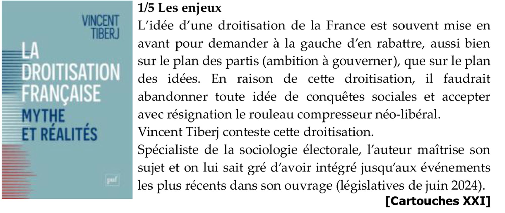 1/5 Les enjeux
L’idée d’une droitisation de la France est souvent mise en avant pour demander à la gauche d’en rabattre, aussi bien sur le plan des partis (ambition à gouverner), que sur le plan des idées. En raison de cette droitisation, il faudrait abandonner toute idée de conquêtes sociales et accepter avec résignation le rouleau compresseur néo-libéral.
Vincent Tiberj conteste cette droitisation.
Spécialiste de la sociologie électorale, l’auteur maîtrise son sujet et on lui sait gré d’avoir intégré jusqu’aux événements les plus récents dans son ouvrage (législatives de juin 2024).