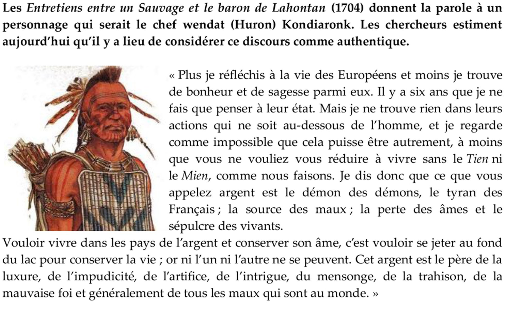 Plus je réfléchis à la vie des Européens et moins je trouve de bonheur et de sagesse parmi eux. Il y a six ans que je ne fais que penser à leur état. Mais je ne trouve rien dans leurs actions qui ne soit au-dessous de l’homme, et je regarde comme impossible que cela puisse être autrement, à moins que vous ne vouliez vous réduire à vivre sans le Tien ni le Mien, comme nous faisons. Je dis donc que ce que vous appelez argent est le démon des démons, le tyran des Français ; la source des maux ; la perte des âmes et le sépulcre des vivants. 
Vouloir vivre dans les pays de l’argent et conserver son âme, c’est vouloir se jeter au fond du lac pour conserver la vie ; or ni l’un ni l’autre ne se peuvent. Cet argent est le père de la luxure, de l’impudicité, de l’artifice, de l’intrigue, du mensonge, de la trahison, de la mauvaise foi et généralement de tous les maux qui sont au monde. »