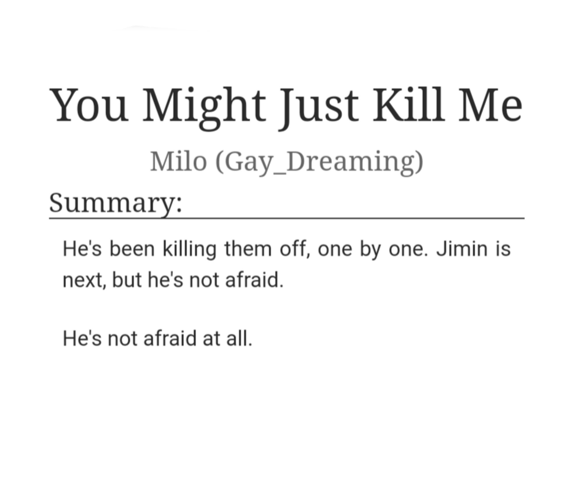 He's been killing them off, one by one. Jimin is next, but he's not afraid.

He's not afraid at all.