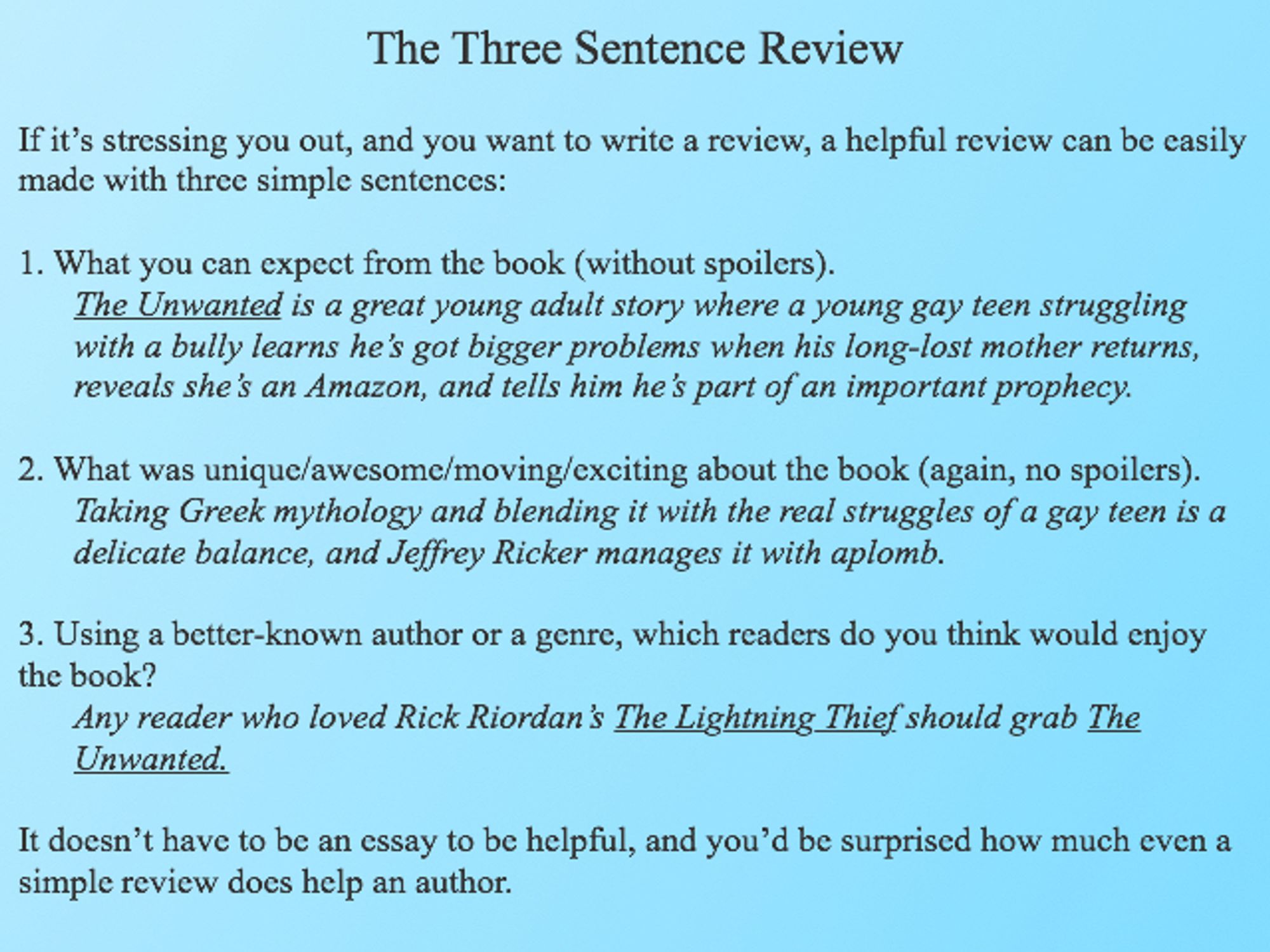 The Three Sentence Review

If it’s stressing you out and you want to write a review, a helpful review can be easily made with three simple setnences:

1. What you can expect from the book (without spoilers).
“The Unwanted is a great young adult story where a young gay teen struggling with a bully learns he’s got bigger problems when his long-lost mother returns, reveals she’s an Amazon, and tells him he’s part of an important prophecy.”

2. What was uinique/awesome/moving/exciting about the book (again, no spoilers). “Taking Greek mythology and blending it with the real struggles of a gay teen is a delicate balance, and Jeffrey Ricker manages it with aplomb.” 

3. Using a better-known author or a genre, which readers do you think would enjoy the book? “Any reader who loved Rick Riordan’s “The Lightning Thief” should grab “The Unwanted.”” 

It doesn’t have to be an essay to be helpful, and you’d be surprised how much even a simple review does help an author.