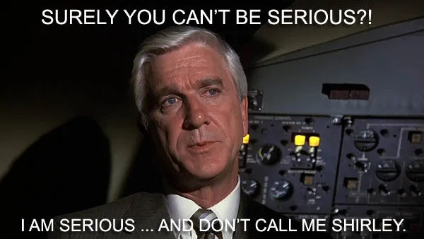 Leslie Nielsen as Dr. Rumack in the movie "Airplane!", in the cockpit of an airplane when someone has asked him, "surely you can't be serious?!"  Dr. Rumack replies, "I am serious... and don't call me Shirley."