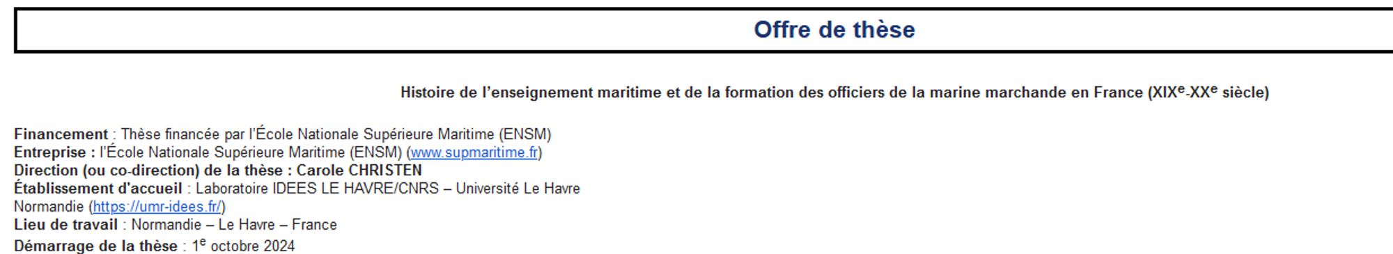 Offre de thèse ; histoire de l'enseignement maritime et de la formation des officiers marchands en France XIXe-XXe ; financement École Nationale Supérieure Maritime ; direction ou co-direction Carole Christen ; Etablissement d'accueil Laboratoire IDEES Le Havre/CNRS Université Le Havre Normandie ; lieu de travail Normandie Le Havre ; démarrage de la Thèse 01/10/2024