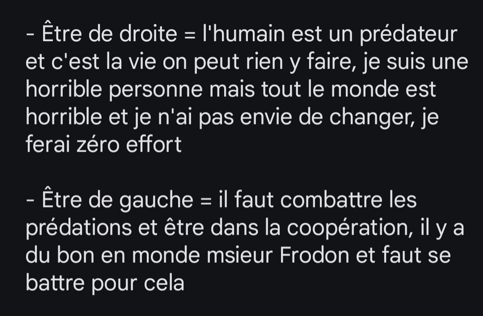 Texte disant :

- Être de droite = l'humain est un prédateur et c'est la vie on peut rien y faire, je suis une horrible personne mais tout le monde est horrible et je n'ai pas envie de changer, je ferai zéro effort

- Être de gauche = il faut combattre les prédations et être dans la coopération, il y a du bon en monde msieur Frodon et faut se battre pour cela