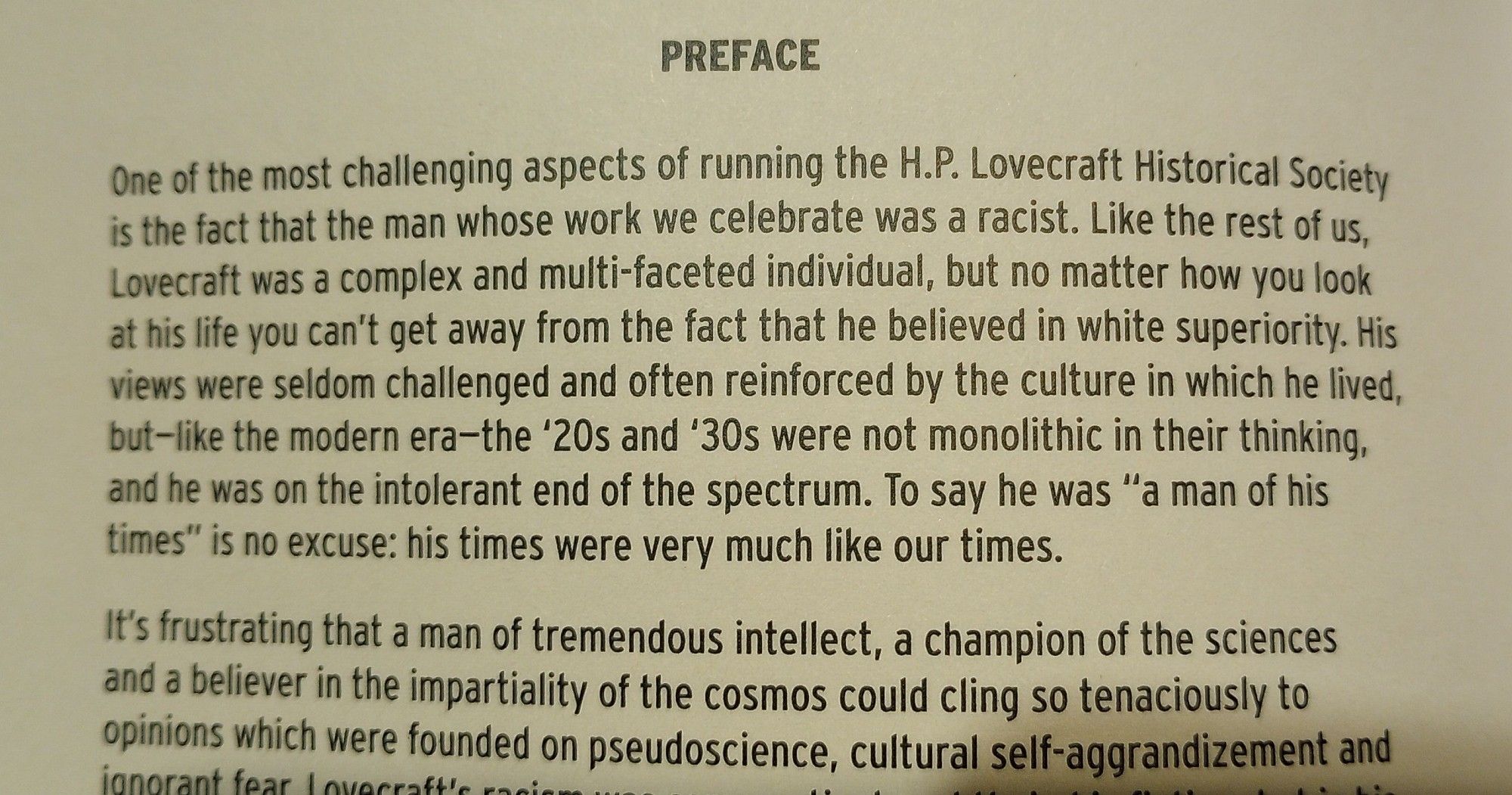 PREFACE
One of the most challenging aspects of running the HP Lovecraft Historical Society is the fact that the man whose work we celebrate was a racist. Like the rest of us, Lovecraft was a complex and multi-faceted individual, but no matter how you look at his life you can't get away from the fact that he believed in white superiority. His views were seldom challenged and often reinforced by the culture in which he lived, but - like the modern era - the '20s and '30s were not monolithic in their thinking, and he wa on the intolerant end of the spectrum. To say he was "a man of his times" is no excuse: his times were very much like our times.