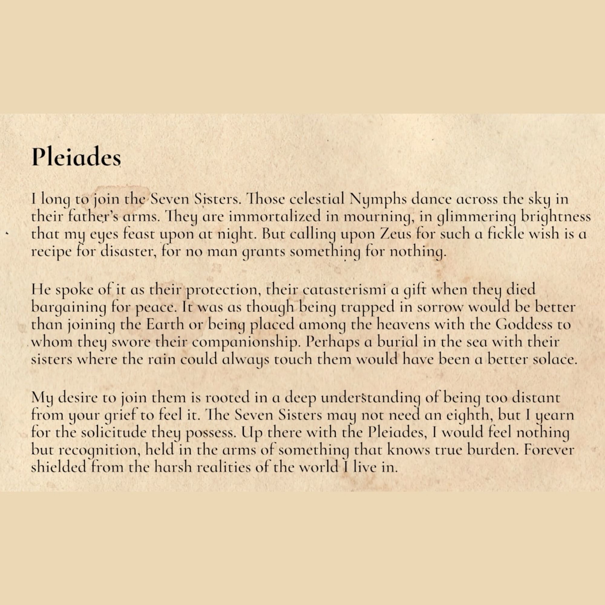 My desire to join them is rooted in a deep understanding of being too distant from your grief to feel it. The Seven Sisters may not need an eighth, but I yearn for the solicitude they possess. Up there with the Pleiades, I would feel nothing but recognition, held in the arms of something that knows true burden. Forever shielded from the harsh realities of the world I live in.