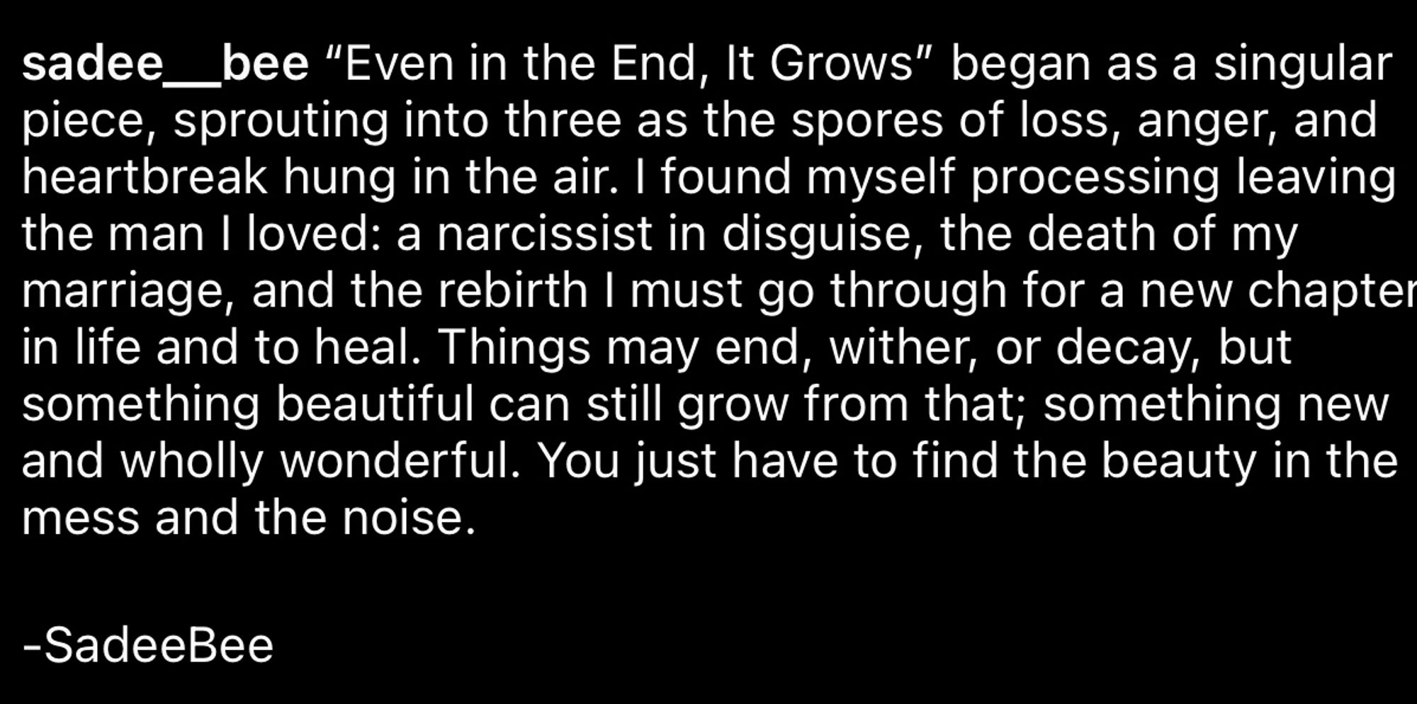 “Even in the End, It Grows” began as a singular piece, sprouting into three as the spores of loss, anger, and heartbreak hung in the air. I found myself processing leaving the man I loved: a narcissist in disguise, the death of my marriage, and the rebirth I must go through for a new chapter in life and to heal. Things may end, wither, or decay, but something beautiful can still grow from that; something new and wholly wonderful. You just have to find the beauty in the mess and the noise. 

-SadeeBee