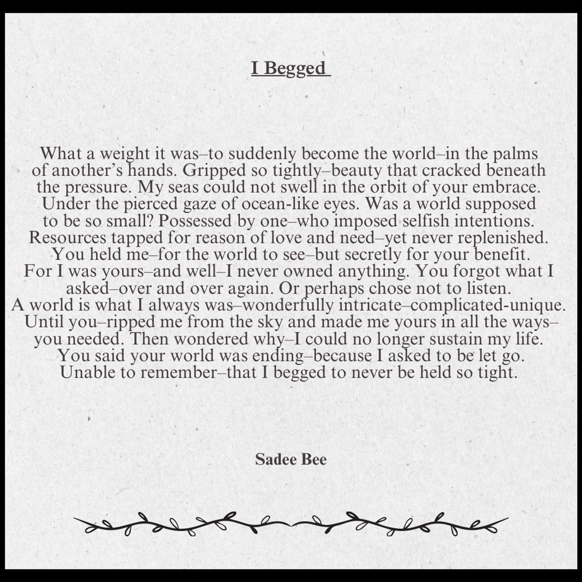 I Begged
Sadee Bee

What a weight it was–to suddenly become the world–in the palms 
of another’s hands. Gripped so tightly–beauty that cracked beneath 
the pressure. My seas could not swell in the orbit of your embrace. 
Under the pierced gaze of ocean-like eyes. Was a world supposed 
to be so small? Possessed by one–who imposed selfish intentions. 
Resources tapped for reason of love and need–yet never replenished. 
You held me–for the world to see–but secretly for your benefit.
For I was yours–and well–I never owned anything. You forgot what I 
asked–over and over again. Or perhaps chose not to listen. 
A world is what I always was–wonderfully intricate–complicated-unique. 
Until you–ripped me from the sky and made me yours in all the ways–
you needed. Then wondered why–I could no longer sustain my life. 
You said your world was ending–because I asked to be let go.
Unable to remember–that I begged to never be held so tight.