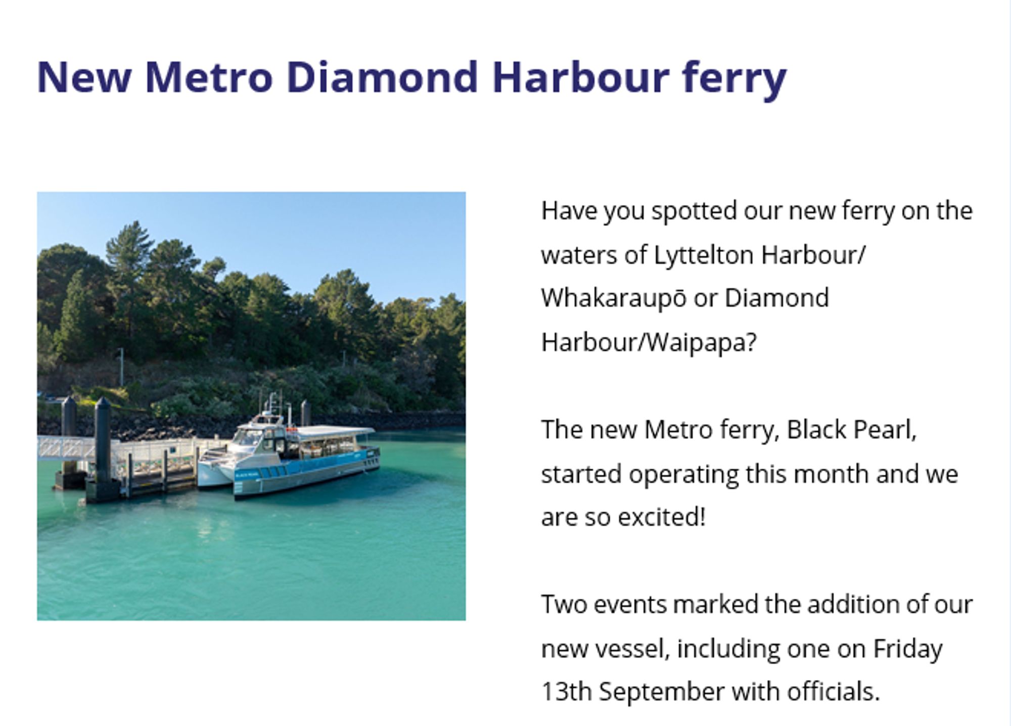 screenshot from an email from Metro eCan letting people know that there's a new ferry for Diamond Harbour

New Metro Diamond Harbour ferry

[there's a photo here of the new small ferry that seats around 20 people i think. it's silver with a light blue stripe down the side. at the front of the vessel in white all caps lettering it says 'Black Pearl. it has a small radar on the roof. it is moored at the jetty at the Diamond Bay end of the route. behind it is some various green foliage and trees. the water is a kind of teal colour.]

Have you spotted our new ferry on the waters of Lyttelton Harbour/ Whakaraupō or Diamond Harbour/Waipapa?

The new Metro ferry, Black Pearl, started operating this month and we are so excited!

Two events marked the addition of our new vessel, including one on Friday 13th September with officials.