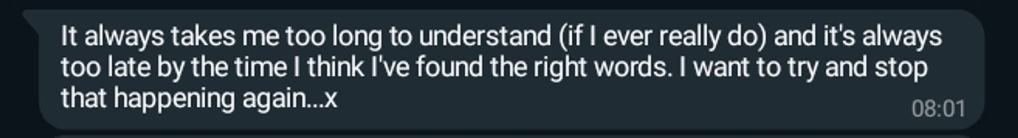 It always takes me too long to understand (if I ever really do) and it's always too late by the time I think I've found the right words. I want to try and stop that happening again...x