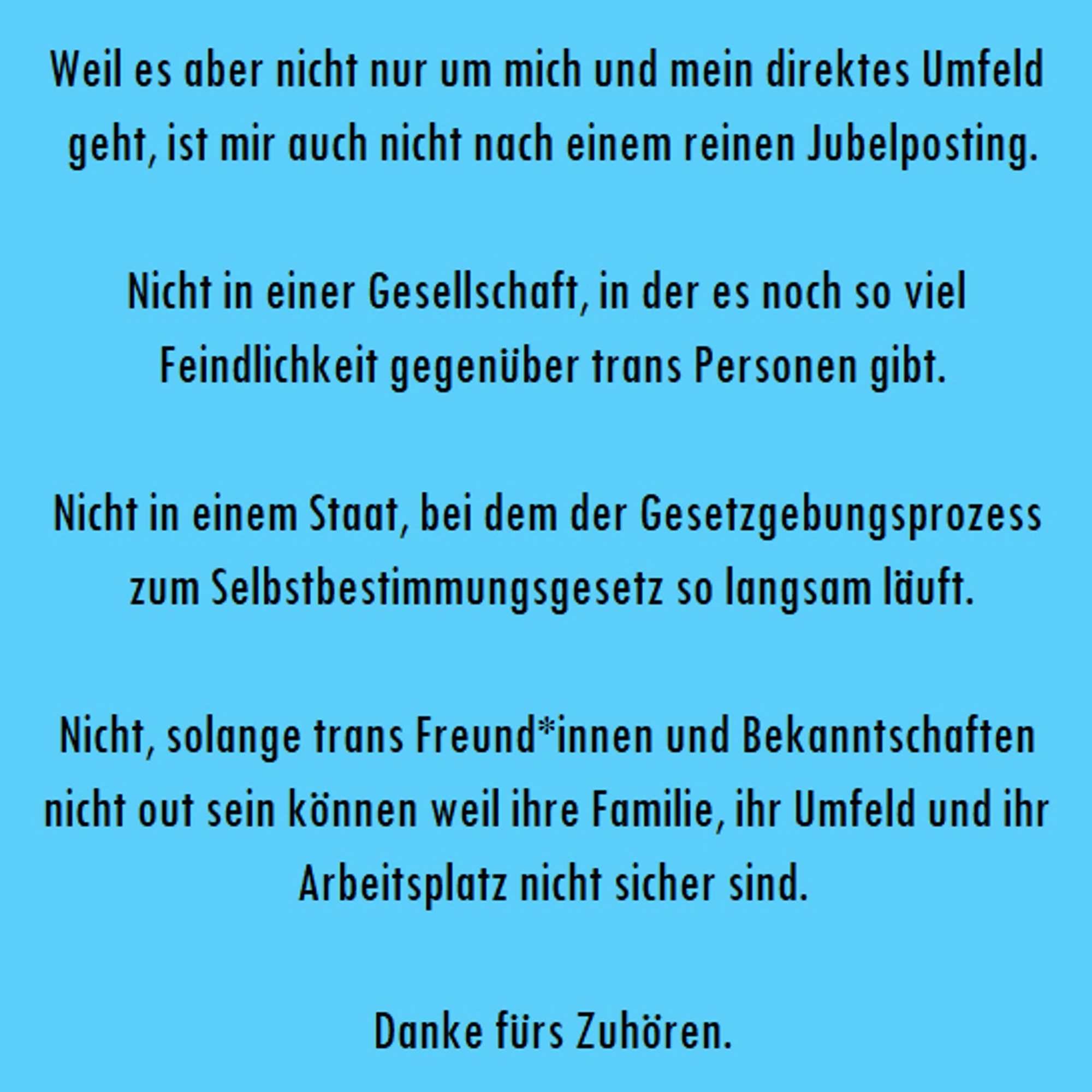 "Weil es aber nicht nur um mich und mein direktes Umfeld geht, ist mir auch nicht nach einem reinen Jubelposting.

Nicht in einer Gesellschaft, in der es noch so viel Feindlichkeit gegenüber trans Personen gibt.

Nicht in einem Staat, bei dem der Gesetzgebungsprozess zum Selbstbestimmungsgesetz so langsam läuft.

Nicht, solange trans Freund*innen und Bekanntschaften nicht out sein können weil ihre Familie, ihr Umfeld und ihr Arbeitsplatz nicht sicher sind.

Danke fürs Zuhören."