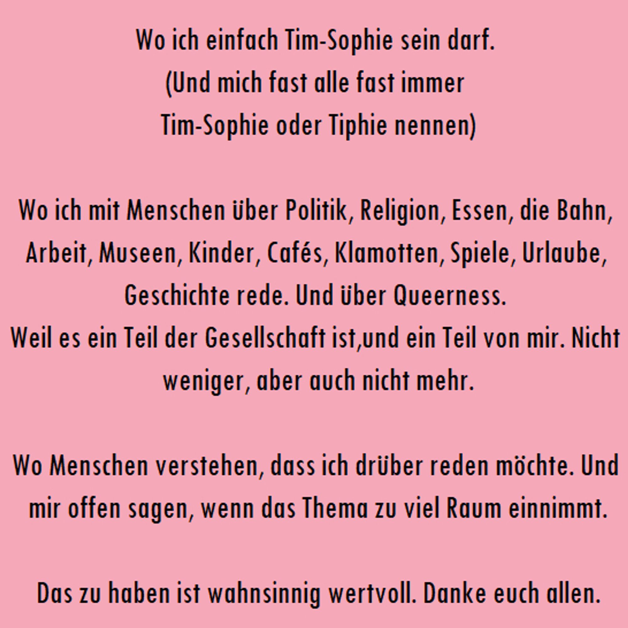 "Wo ich einfach Tim-Sophie sein darf. 
(Und mich fast alle fast immer 
Tim-Sophie oder Tiphie nennen)

Wo ich mit Menschen über Politik, Religion, Essen, die Bahn, Arbeit, Museen, Kinder, Cafés, Klamotten, Spiele, Urlaube, Geschichte rede. Und über Queerness. 
Weil es ein Teil der Gesellschaft ist,und ein Teil von mir. Nicht weniger, aber auch nicht mehr.

Wo Menschen verstehen, dass ich drüber reden möchte. Und mir offen sagen, wenn das Thema zu viel Raum einnimmt.

Das zu haben ist wahnsinnig wertvoll. Danke euch allen."