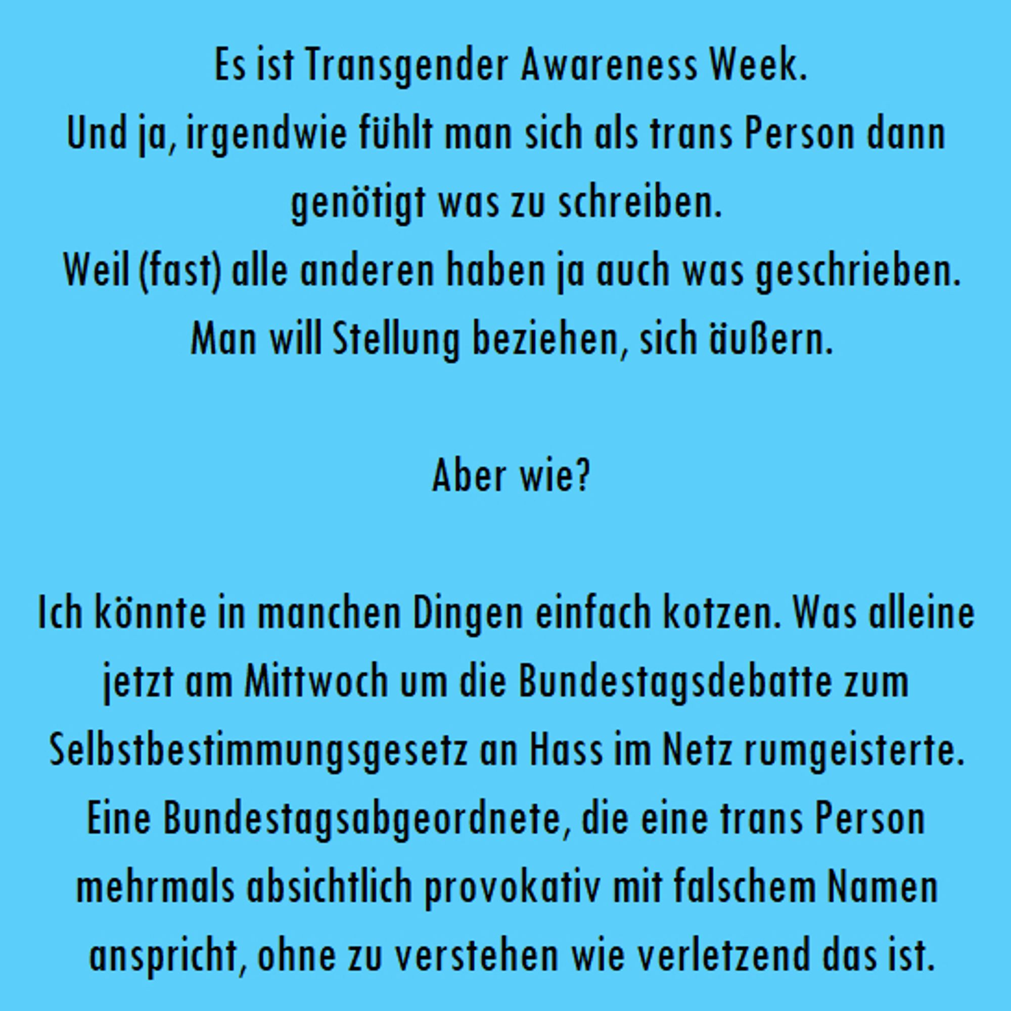 "Es ist Transgender Awareness Week.
Und ja, irgendwie fühlt man sich als trans Person dann genötigt was zu schreiben. 
Weil (fast) alle anderen haben ja auch was geschrieben.
Man will Stellung beziehen, sich äußern.

Aber wie?

Ich könnte in manchen Dingen einfach kotzen. Was alleine jetzt am Mittwoch um die Bundestagsdebatte zum Selbstbestimmungsgesetz an Hass im Netz rumgeisterte. Eine Bundestagsabgeordnete, die eine trans Person mehrmals absichtlich provokativ mit falschem Namen anspricht, ohne zu verstehen wie verletzend das ist."