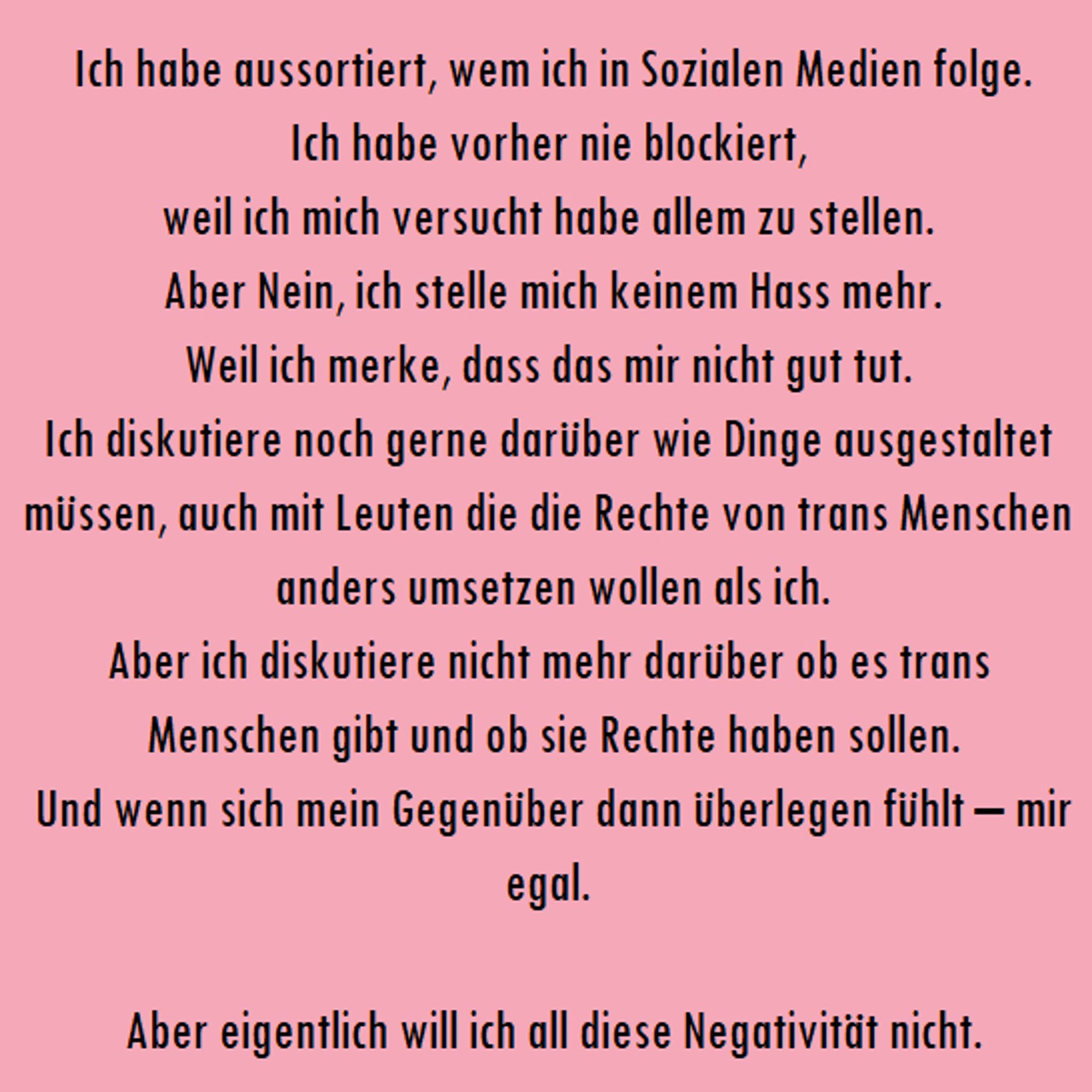 "Ich habe aussortiert, wem ich in Sozialen Medien folge.
Ich habe vorher nie blockiert, 
weil ich mich versucht habe allem zu stellen. 
Aber Nein, ich stelle mich keinem Hass mehr.
Weil ich merke, dass das mir nicht gut tut. 
Ich diskutiere noch gerne darüber wie Dinge ausgestaltet müssen, auch mit Leuten die die Rechte von trans Menschen anders umsetzen wollen als ich.
Aber ich diskutiere nicht mehr darüber ob es trans Menschen gibt und ob sie Rechte haben sollen.
 Und wenn sich mein Gegenüber dann überlegen fühlt – mir egal. 
 
Aber eigentlich will ich all diese Negativität nicht."