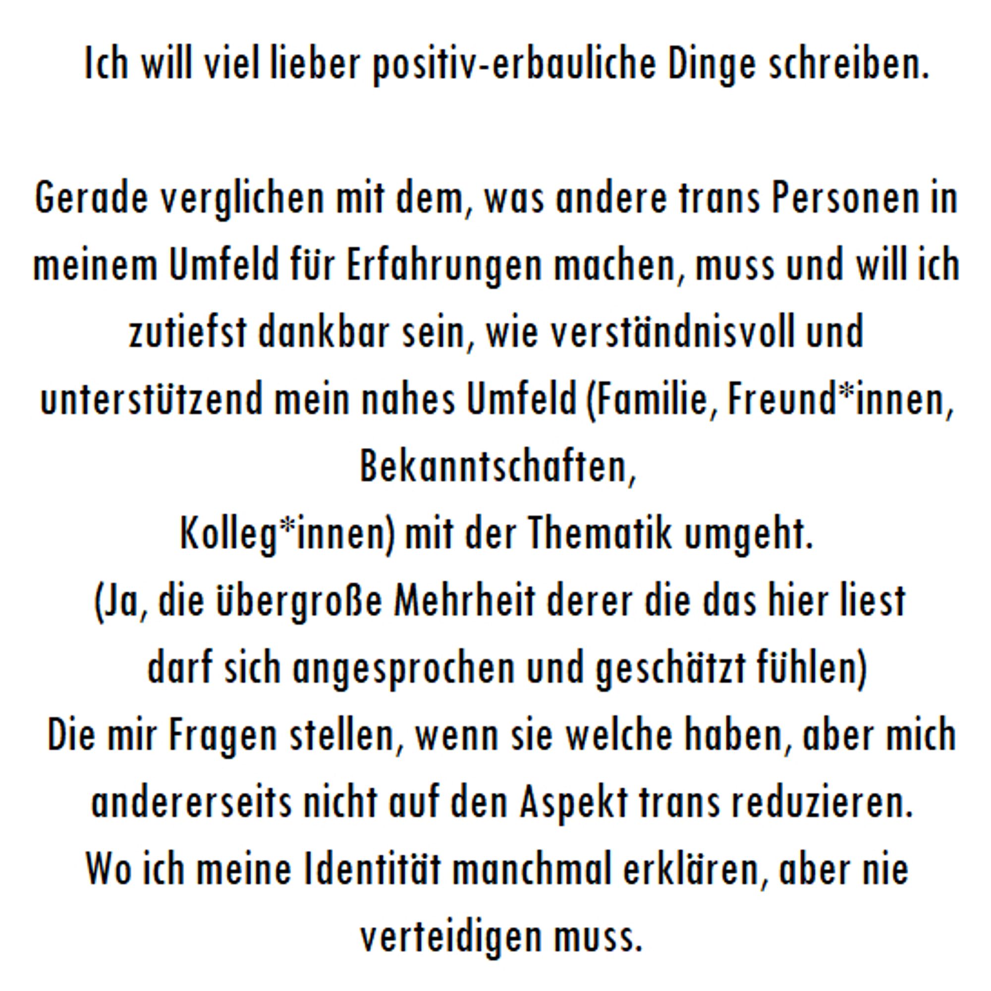 " Ich will viel lieber positiv-erbauliche Dinge schreiben.

Gerade verglichen mit dem, was andere trans Personen in meinem Umfeld für Erfahrungen machen, muss und will ich zutiefst dankbar sein, wie verständnisvoll und unterstützend mein nahes Umfeld (Familie, Freund*innen, Bekanntschaften, 
Kolleg*innen) mit der Thematik umgeht. 
(Ja, die übergroße Mehrheit derer die das hier liest
 darf sich angesprochen und geschätzt fühlen)
 Die mir Fragen stellen, wenn sie welche haben, aber mich andererseits nicht auf den Aspekt trans reduzieren.
Wo ich meine Identität manchmal erklären, aber nie verteidigen muss. "