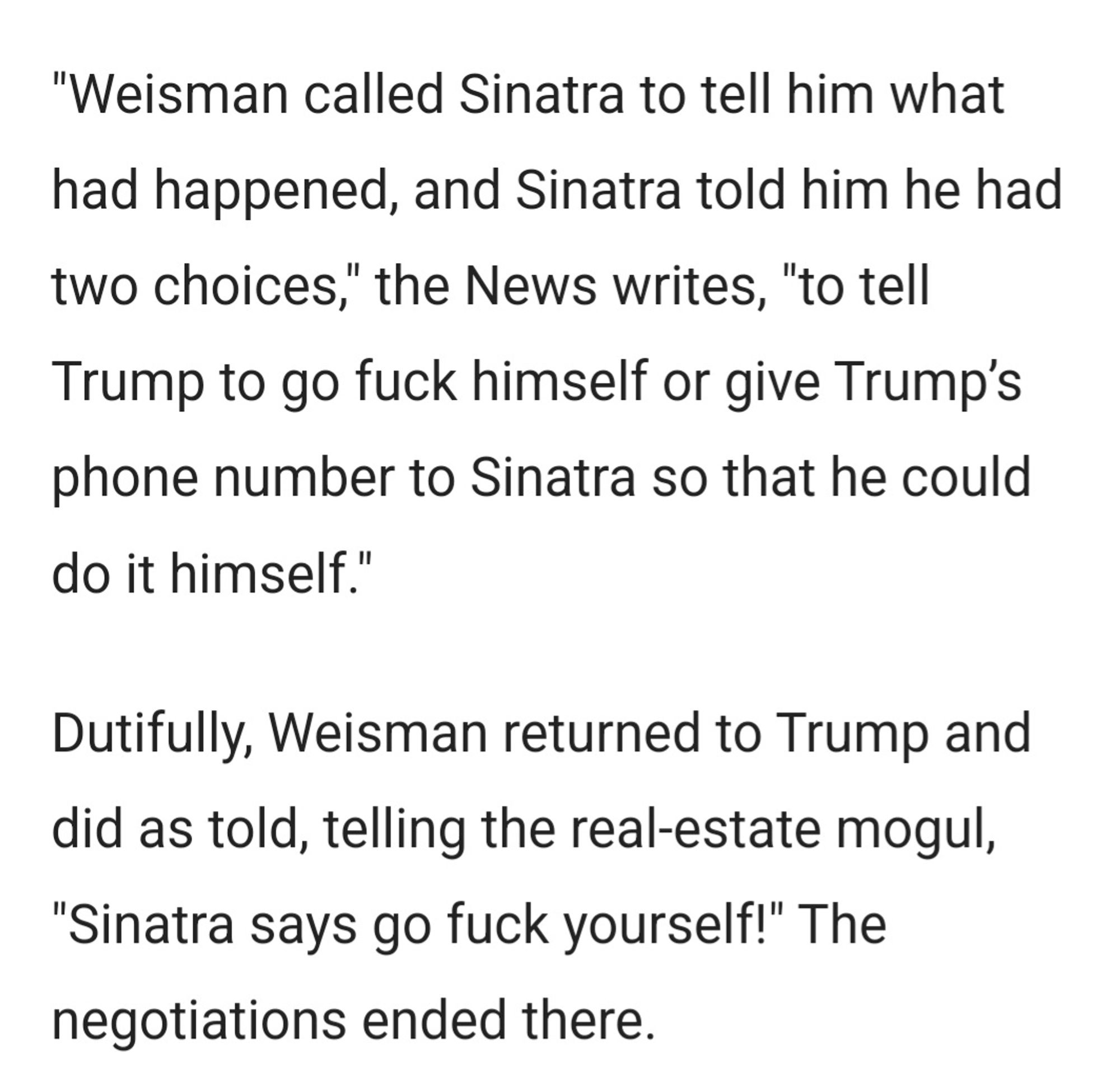 "Weisman called Sinatra to tell him what had happened, and Sinatra told him he had two choices," the News writes, "to tell Trump to go fuck himself or give Trump’s phone number to Sinatra so that he could do it himself."

Dutifully, Weisman returned to Trump and did as told, telling the real-estate mogul, "Sinatra says go fuck yourself!" The negotiations ended there.