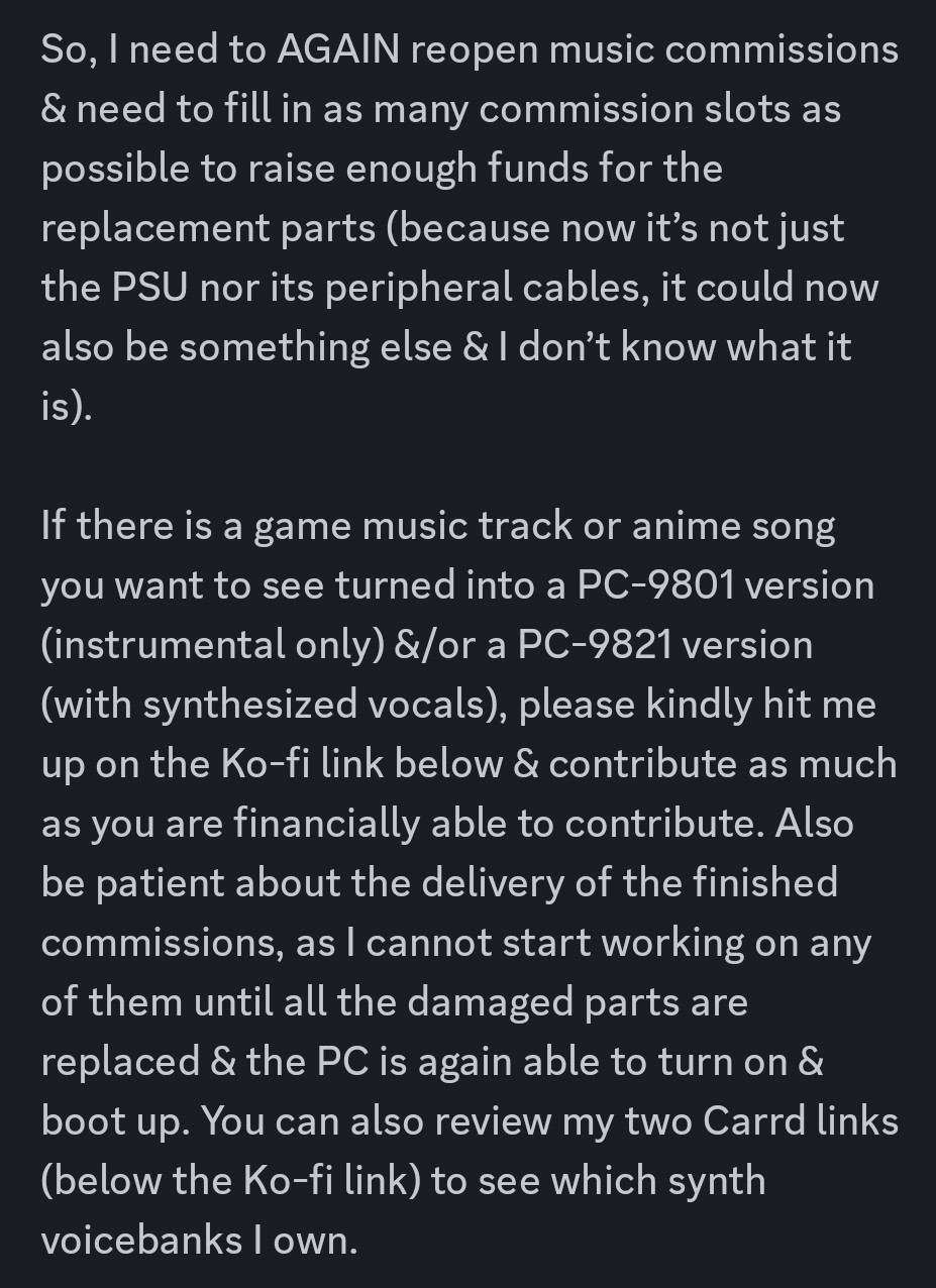 So, I need to AGAIN reopen music commissions & need to fill in as many commission slots as possible to raise enough funds for the replacement parts (because now it’s not just the PSU nor its peripheral cables, it could now also be something else & I don’t know what it is).

If there is a game music track or anime song you want to see turned into a PC-9801 version (instrumental only) &/or a PC-9821 version (with synthesized vocals), please kindly hit me up on the Ko-fi link below & contribute as much as you are financially able to contribute. Also be patient about the delivery of the finished commissions, as I cannot start working on any of them until all the damaged parts are replaced & the PC is again able to turn on & boot up. You can also review my two Carrd links (below the Ko-fi link) to see which synth voicebanks I own.