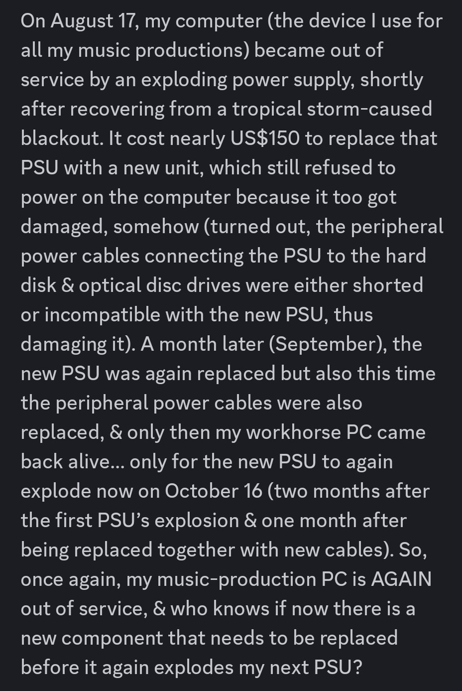 On August 17, my computer (the device I use for all my music productions) became out of service by an exploding power supply, shortly after recovering from a tropical storm-caused blackout. It cost nearly US$150 to replace that PSU with a new unit, which still refused to power on the computer because it too got damaged, somehow (turned out, the peripheral power cables connecting the PSU to the hard disk & optical disc drives were either shorted or incompatible with the new PSU, thus damaging it). A month later (September), the new PSU was again replaced but also this time the peripheral power cables were also replaced, & only then my workhorse PC came back alive… only for the new PSU to again explode now on October 16 (two months after the first PSU’s explosion & one month after being replaced together with new cables). So, once again, my music-production PC is AGAIN out of service, & who knows if now there is a new component that needs to be replaced before it again explodes my next PSU?