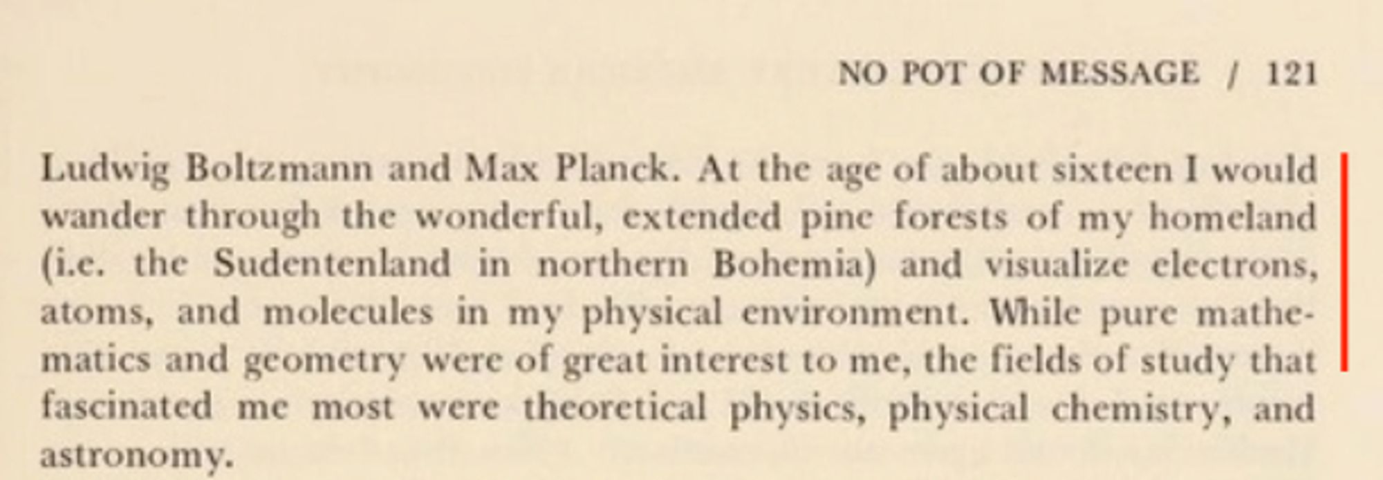 At the age of about sixteen I would wander through the wonderful, extended pine forests of my homeland (i.e. the Sudentenland in northern Bohemia) and visualize electrons, atoms, and molecules in my physical environment. While pure mathematics and geometry were of great interest to me, the fields of study that fascinated me most were theoretical physics, physical chemistry, and astronomy.