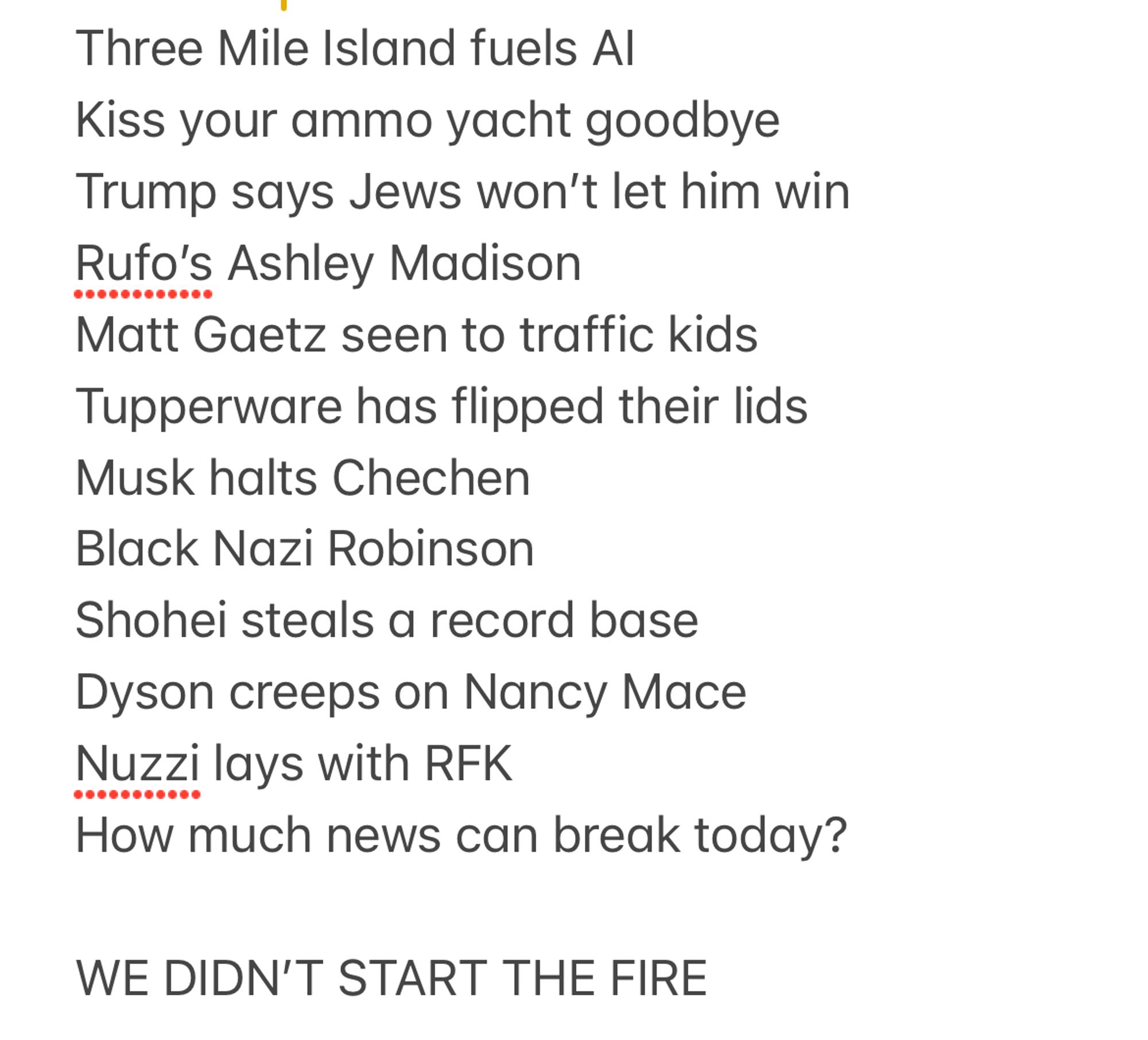 Screenshot of a notes app file reading: 

Three Mile Island fuels AI
Kiss your ammo yacht goodbye
Trump says Jews won’t let him win
Rufo’s Ashley Madison
Matt Gaetz seen to traffic kids
Tupperware has flipped their lids
Musk halts Chechen
Black Nazi Robinson
Shohei steals a record base
Dyson creeps on Nancy Mace
Nuzzi lays with RFK
How much news can break today?

WE DIDN’T START THE FIRE