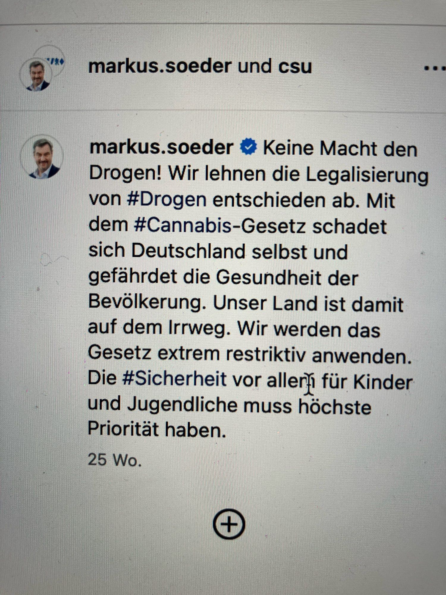 Markus Söder über Cannabis:

markus.soeder und csu
Keine Macht den Drogen! Wir lehnen die Legalisierung von #Drogen entschieden ab. Mit dem #Cannabis-Gesetz schadet sich Deutschland selbst und gefährdet die Gesundheit der Bevölkerung. Unser Land ist damit auf dem Irrweg. Wir werden das Gesetz extrem restriktiv anwenden.
Die #Sicherheit vor aller für Kinder und Jugendliche muss höchste Priorität haben.