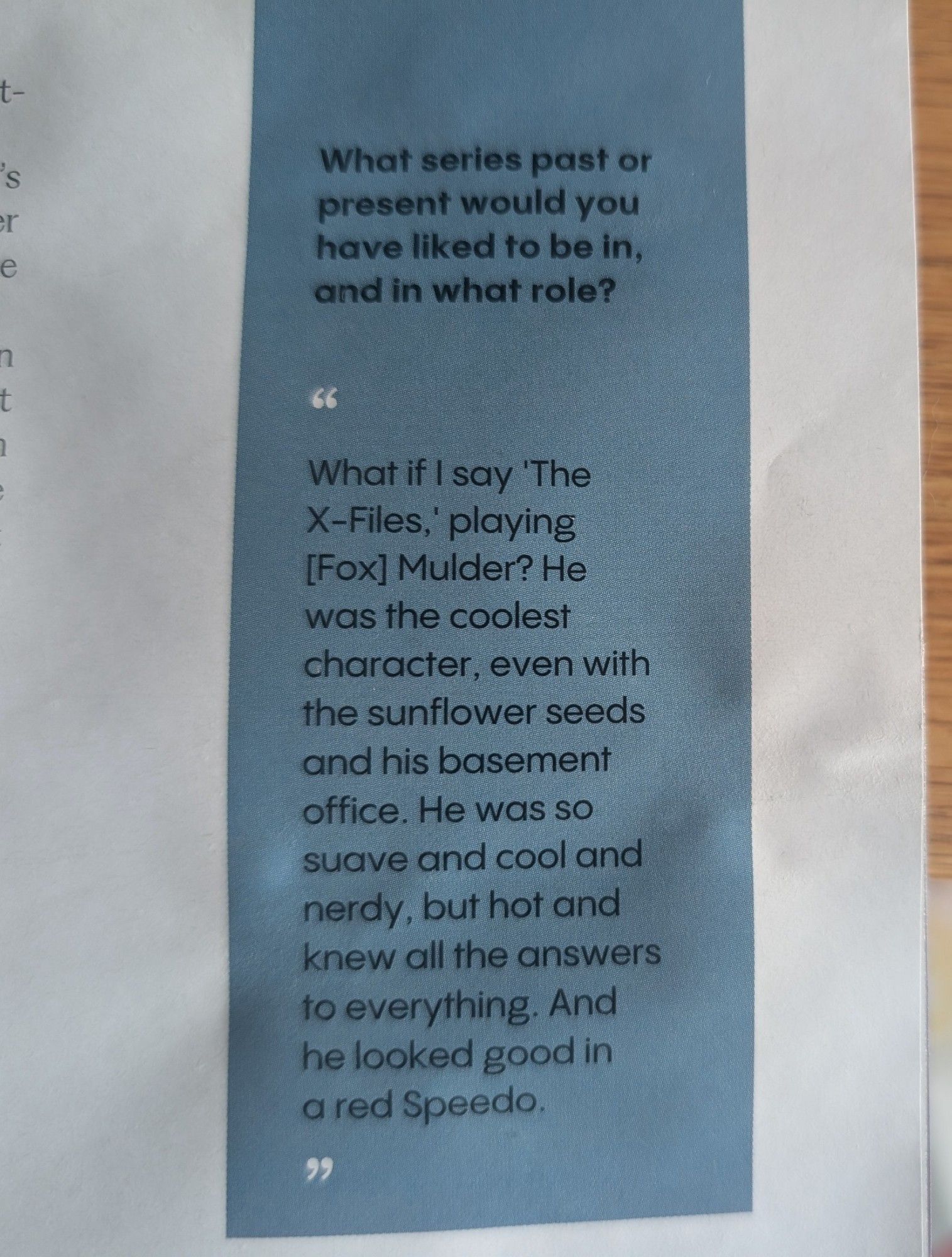 What TV character would Anderson want to play? "What if I say 'The X-Files,' playing [Fox] Mulder? He was the coolest character, even with the sunflower seeds and his basement office. He was so suave and cool and nerdy, but hot and knew all the answers to everything. And he looked good in a red Speedo."