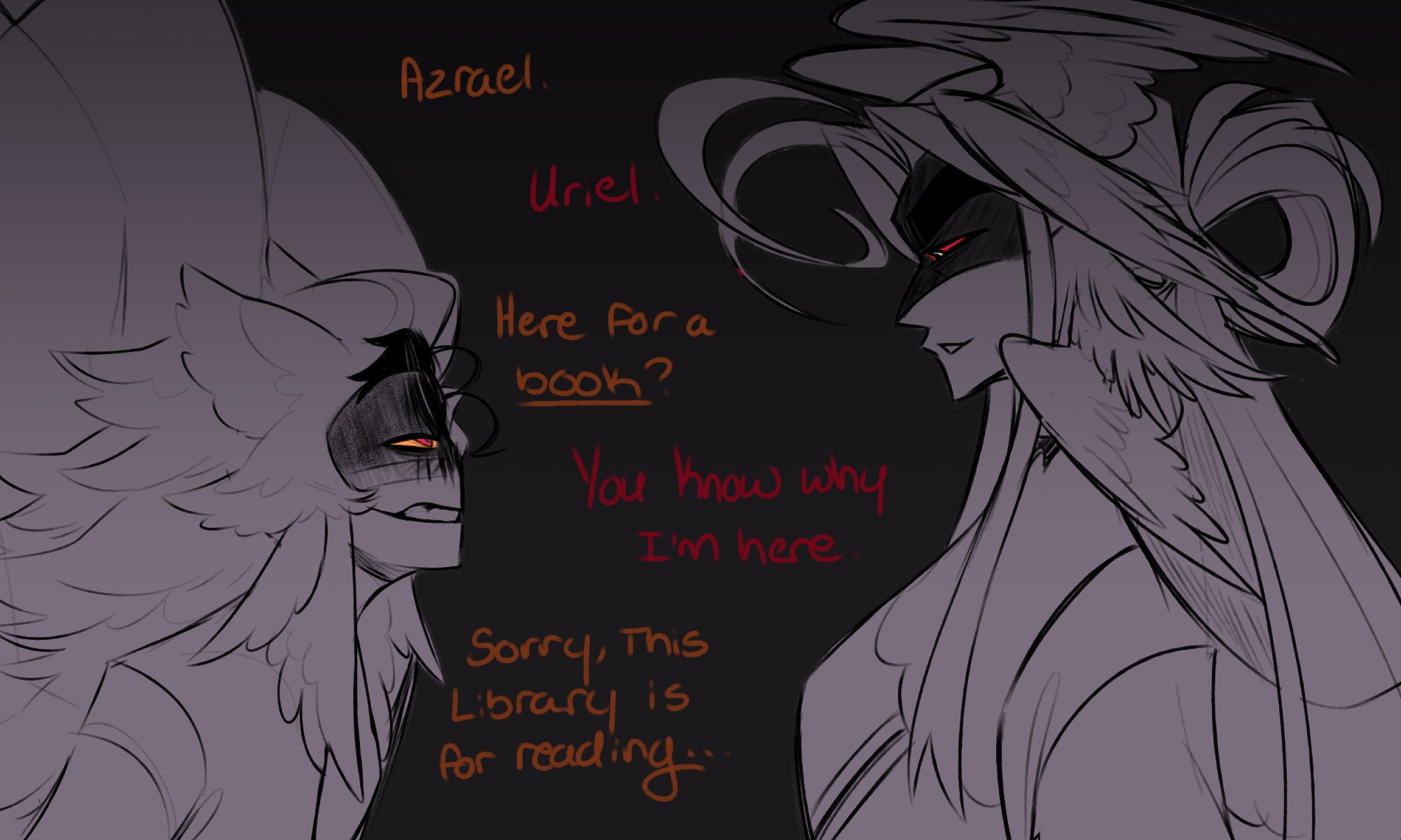 A darker image showing my two oc's Angel Uriel and Angel Azrael involved in an unpleasant and tense interaction. Uriel is to the left of the canvas while Azrael is to the right. Both of them are looking at each other straight on with Azrael looking down to Uriel and Uriel looking up. Uriel's expression is a mixture of anger and bold confidence while Azrael has a cool but irritated look he gives in return. Dialogue is shared between them starting with Uriel.
"Azrael."
"Uriel."
"Here for a book?" Uriel puts emphasis on book.
"You know why I'm here."
"Sorry, this Library is for reading..."