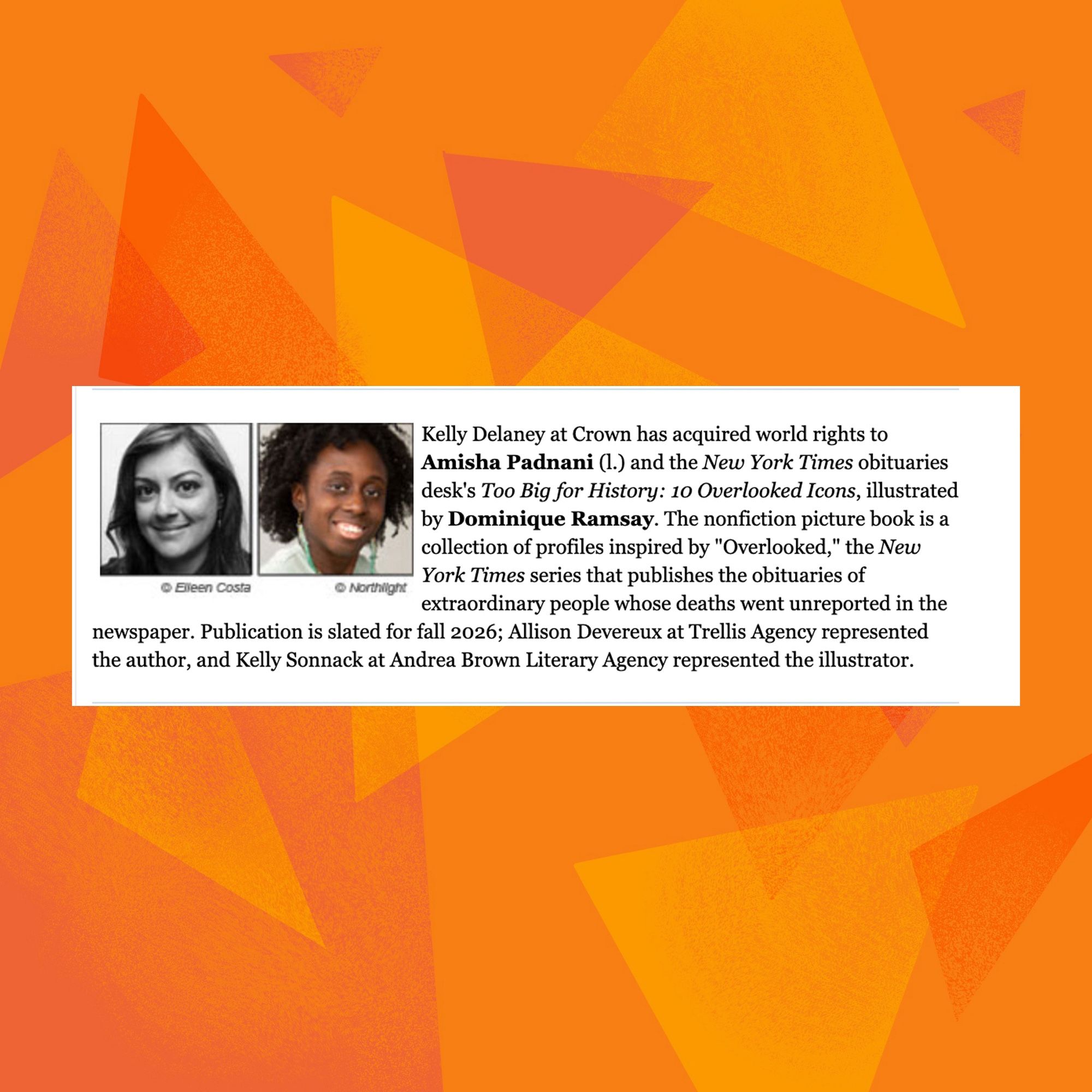 Kelly Delaney at Crown has acquired world rights to Amisha Padnani (I.) and the New York Times obituaries desk's Too Big for History: 10 Overlooked Icons, illustrated by Dominique Ramsay. The nonfiction picture book is a collection of profiles inspired by "Overlooked," the New York Times series that publishes the obituaries of
• Sieen Costa
@ Northlight
extraordinary people whose deaths went unreported in the
newspaper. Publication is slated for fall 2026; Allison Devereux at Trellis Agency represented the author, and Kelly Sonnack at Andrea Brown Literary Agency represented the illustrator.