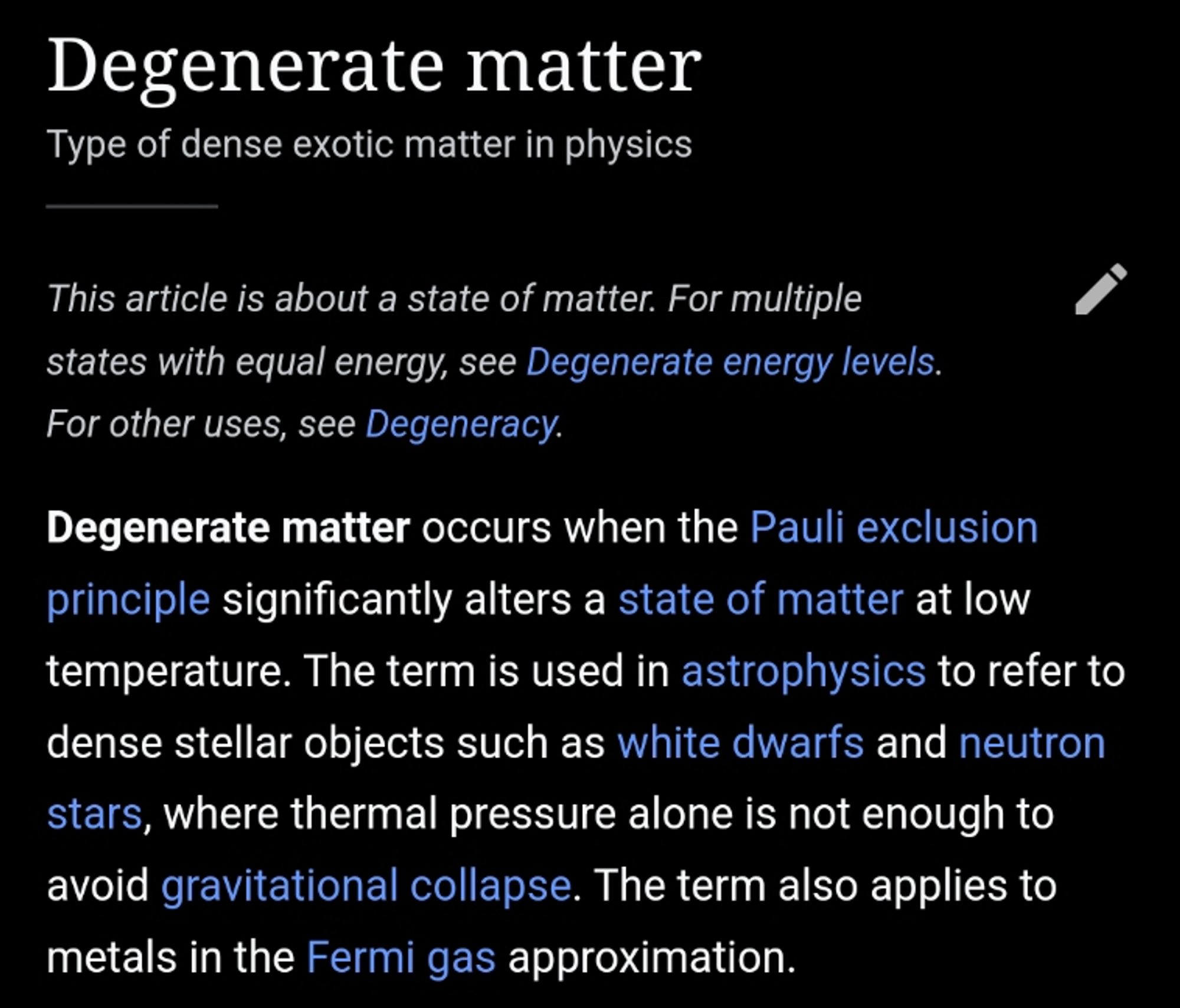 Degenerate matter

Degenerate matter occurs when the Pauli exclusion principle significantly alters a state of matter at low temperature. The term is used in astrophysics to refer to dense stellar objects such as white dwarfs and neutron stars, where thermal pressure alone is not enough to avoid gravitational collapse. The term also applies to metals in the Fermi gas approximation.