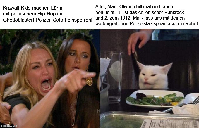 Ein Meme:
Ein Mensch schreit wütend und deutet mit dem Finger.
Der Text dazu: "Krawall-Kids machen Lärm mit polnischem Hip-Hop im Ghettoblaster! Polizei! Sofort einsperren!"
Eine Katze sitzt auf einem Stuhl und schaut mit zusammengekniffenen Augen. Vor der Katze steht ein Teller mit Salat auf dem Tisch.
Der Text: "Alter, Marc-Oliver, chill mal und rauch nen Joint.. 1. ist das chilenischer Punkrock und 2. zum 1312. Mal - lass uns mit deinen wutbürgerlichen Polizeistaatsphantasien in Ruhe!"