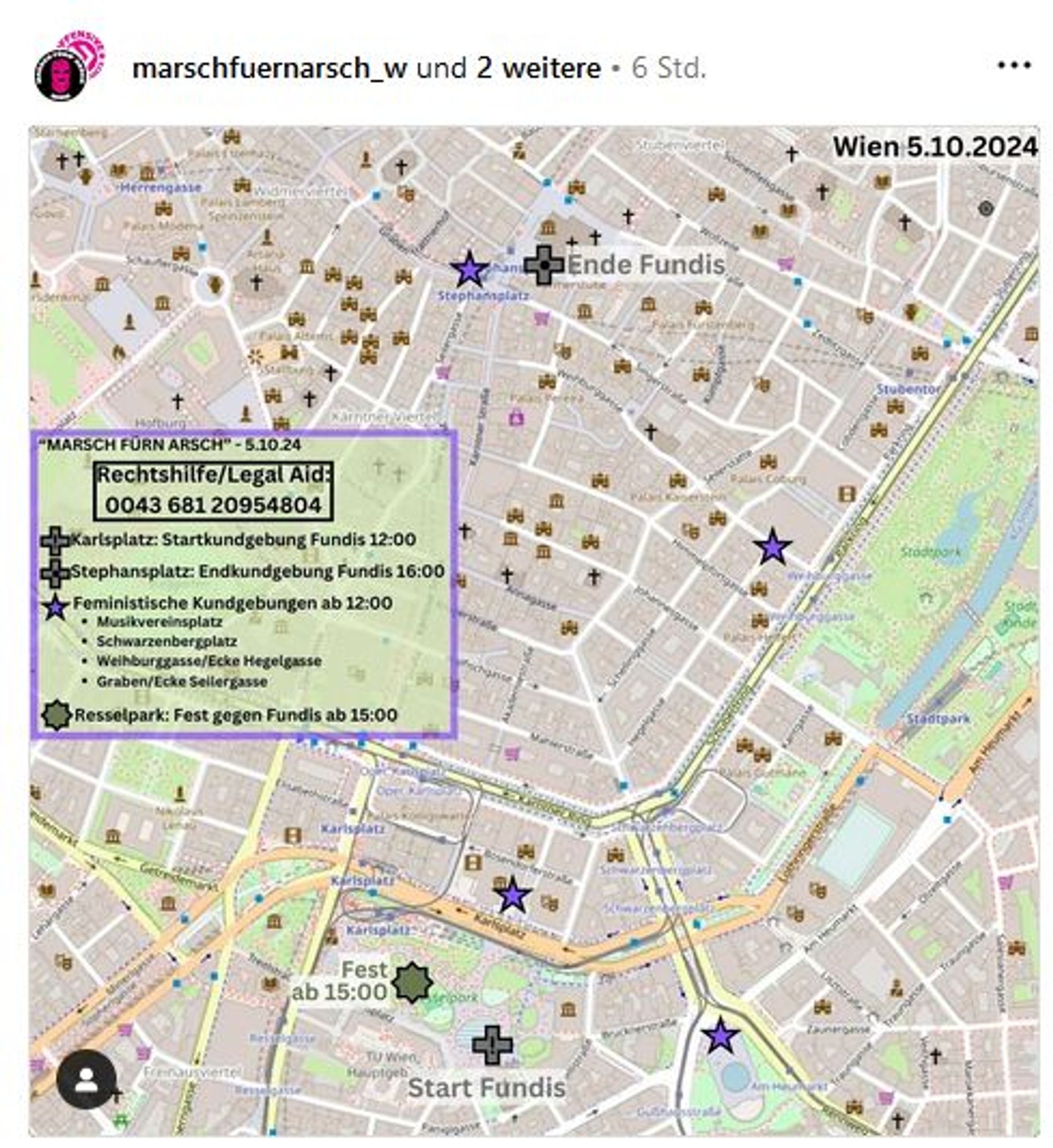 Marsch für'n Arsch action map für Aktionen gegen Fundi-Marsch am 5.10.2024
Start Fundis, 12 Uhr Karlsplatz
Ende Fundis, 16 Uhr Stephansplatz
Feministische Kundgebungen ab 12 Uhr:
Musikvereinsplatz
Schwarzenbergplatz
Weihburggassse/Ecke Hegelgasse
Graben/Ecke Seilergasse
Resselpark: ab 15 Uhr, Fest gegen Fundis
Rechtshilfenummer: 0043 681 20954804