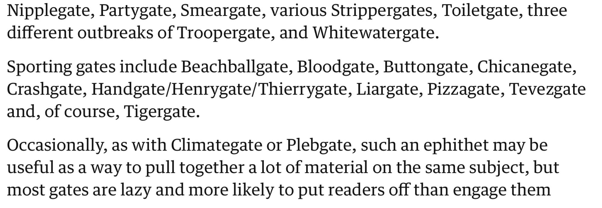 Nipplegate, Partygate, Smeargate, various Strippergates, Toiletgate, three different outbreaks of Troopergate, and Whitewatergate.

Sporting gates include Beachballgate, Bloodgate, Buttongate, Chicanegate, Crashgate, Handgate/Henrygate/Thierrygate, Liargate, Pizzagate, Tevezgate and, of course, Tigergate.

Occasionally, as with Climategate or Plebgate, such an ephithet may be useful as a way to pull together a lot of material on the same subject, but most gates are lazy and more likely to put readers off than engage them