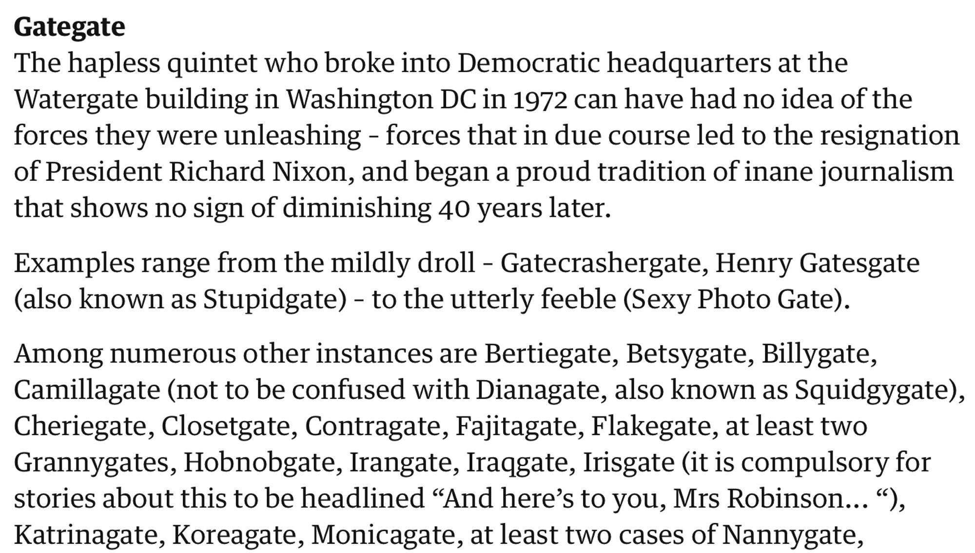 Gategate
The hapless quintet who broke into Democratic headquarters at the Watergate building in Washington DC in 1972 can have had no idea of the forces they were unleashing – forces that in due course led to the resignation of President Richard Nixon, and began a proud tradition of inane journalism that shows no sign of diminishing 40 years later.

Examples range from the mildly droll – Gatecrashergate, Henry Gatesgate (also known as Stupidgate) – to the utterly feeble (Sexy Photo Gate).

Among numerous other instances are Bertiegate, Betsygate, Billygate, Camillagate (not to be confused with Dianagate, also known as Squidgygate), Cheriegate, Closetgate, Contragate, Fajitagate, Flakegate, at least two Grannygates, Hobnobgate, Irangate, Iraqgate, Irisgate (it is compulsory for stories about this to be headlined “And here’s to you, Mrs Robinson... “), Katrinagate, Koreagate, Monicagate, at least two cases of Nannygate,